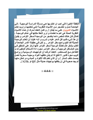 ‫• النقطة الخيرة التي احب ان اختم بها هــي مســألة الدراســة البرمجيــة ، فــي‬
‫الجامعــة نمــل و نتضــجر مــن الشــياء النظريــة الــتي نتعلمهــا و نريــد تعلــم‬
‫الشــياء الكــووول علــى مــا يقــال !.. و لكــن لحقــا نــدرك ان هــذه الشــياء‬
‫النظرية المملة هي اهم ما تعلمناه و نرى لحقا مكانها في عــالم البرمجــة ،‬
‫كمثال كان هناك شخص دائما يتضجر من البرمجــة لســطر الوامــر و يقــول‬
‫ان هذا شيء قديم اكل الدهر عليه و شــرب و انــه علينــا ان نتعلــم البرمجــة‬
‫الحديثة فما نفع برامج سطر الوامر .. و لكن فــي حقيقــة المــر الجامعــة و‬
‫الكتب بشكل عام تعلمك البرمجة لسطر الوامر لنها تركز على المنطق فــي‬
‫حــل المشــاكل البرمجيــة و ســطر الوامــر مجــرد اداة لســتلم المتغيــرات و‬
‫التفاعــل مــع المســتخدم ، لحقــا ادركنــا ان الواجهــات الرســومية و برامــج‬
‫الويب مجرد قشور ل تنفع اذا لم يكـن خلفهــا اكـواد برمجيـة سـحرية تعمـل‬
‫بصمت خلف الستار ! و ان الذي تعلم تلك الكواد و المباديء و تمكن منهـا‬
‫لم يجد صعوبة في ان يغلفها بواجهات حديثة مثل ‪ QT‬او ‪..! GTk‬‬
‫:: &&& ::‬

‫/‪http://arabicplg.sourceforge.net‬‬
‫‪Version 1.0 final release‬‬

 