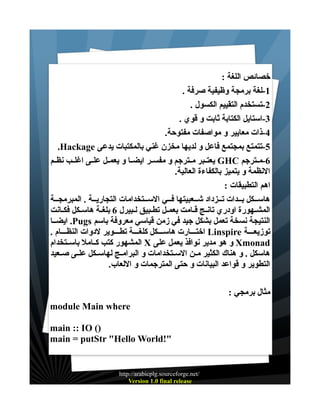‫خصائص اللغة :‬
‫1-لغة برمجة وظيفية صرفة .‬
‫2-تستخدم التقييم الكسول .‬
‫3-استايل الكتابة ثابت و قوي .‬
‫4-ذات معايير و مواصفات مفتوحة.‬
‫5-تتمتع بمجتمع فاعل و لديها مخزن غني بالمكتبات يدعى ‪.Hackage‬‬
‫6-مــترجم ‪ GHC‬يعتــبر مــترجم و مفســر ايضــا و يعمــل علــى اغلــب نظــم‬
‫النظمة و يتميز بالكفاءة العالية.‬
‫اهم التطبيقات :‬
‫هاســكل بــدات تــزداد شــعبيتها فــي الســتخدامات التجاريــة . المبرمجــة‬
‫المشــهورة اودري تانــج قــامت بعمــل تطــبيق لــبيرل 6 بلغـة هاســكل فكــانت‬
‫النتيجة نسخة تعمل بشكل جيد في زمن قياسي معروفة باسم ‪ .Pugs‬ايضــا‬
‫توزيعـــة ‪ Linspire‬اختـــارت هاســـكل كلغـــة تطـــوير لدوات النظـــام .‬
‫‪ Xmonad‬و هو مدير نوافذ يعمل على ‪ X‬المشهور كتب كــامل باســتخدام‬
‫هاسكل . و هناك الكثير مــن الســتخدامات و البرامــج لهاســكل علــى صــعيد‬
‫التطوير و قواعد البيانات و حتى المترجمات و اللعاب.‬
‫مثال برمجي :‬
‫‪module Main where‬‬
‫)( ‪main :: IO‬‬
‫"!‪main = putStr "Hello World‬‬

‫/‪http://arabicplg.sourceforge.net‬‬
‫‪Version 1.0 final release‬‬

 