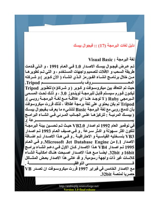 ‫دليل لغات البرمجة )71( :: فيجوال بيسك‬
‫لغة البرمجة : ‪Visual Basic‬‬
‫تــم عــرض فيجــوال بيســك الصــدار 0.1 فــي العــام 1991 ، و الــتي قــدمت‬
‫طريقة السحب و الفلت لتصميم واجهات المستخدم ، و التي تــم تطويرهــا‬
‫مــن خلل برنامــج انشــاء الفــورمز الــذي انشــأه ) الن كــوبر ( و شــركته‬
‫المعـــــــــــــــــــــــــــــــــــــــروف باســـــــــــــــــــــــــــــــــــــــم ‪.Tripod‬‬
‫حيث تم التعاقد بين ميكروســوفت و كــوبر ) و شــركاؤه( لتطــوير ‪Tripod‬‬
‫ليكـون فـورم سيسـتم قابـل للبرمجـة لوينـدوز 0.3 ، و ذلـك تحـت المسـمى‬
‫الــبرمجي ‪ ) Ruby‬ل توجــد هنــا اي علقــة مــع لغــة البرمجــة روبــي (.‬
‫‪ Tripod‬لم يكن يحتوي على لغة برمجة اطلقا ، لذلك قررت ميكروسوفت‬
‫بأن تدمج روبي مع لغة البرمجة ‪ Basic‬لتنشيء ما يعرف بـفيجوال بيســك‬
‫) بيســك المرئيــة : لتركيزهــا علــى الجــانب المــرئي فــي انشــاء البرامــج‬
‫بســــــــــــــــــــــــــــــــــــــــــــــــــــــــــــــــــــــــــــــــــــــــــــــــــــــرعة (.‬
‫في نوفمبر العام 2991 تم اصدار 0.2‪ VB‬حيــث تــم تحســين بيئة البرمجــة‬
‫لتكون اكثر ســهولة و اكــثر ســرعة . و فــي صــيف العــام 3991 تــم اصــدار‬
‫3‪ VB‬بنســختيه القياســية و الحترافيــة . و فــي هــذا الصــدار تــم اضــافة‬
‫الصدار 1.1 من ‪ .Microsoft Jet Database Engine‬و فــي العــام‬
‫5991 تــم اصــدار 4‪ VB‬هــذا الصــدار كــان الول فــي دعــم انشــاء برامــج‬
‫‪ 16bit‬و ‪ .32bit‬ايضــا مــع هــذا الصــدار اصــبحت هنــاك امكانيــة انشــاء‬
‫كلسات غير ذات واجهة رسومية. و قد عانى هذا الصدار بعــض المشــاكل‬
‫فــــــــــــــــــــــــــــــــــــــــــــــــي التوافقيــــــــــــــــــــــــــــــــــــــــــــــــة .‬
‫مع الصدار الخامس في فبراير 7991 قررت ميكروســوفت ان تصــدر ‪VB‬‬
‫حصريا لمنصة ‪.32bit‬‬
‫/‪http://arabicplg.sourceforge.net‬‬
‫‪Version 1.0 final release‬‬

 