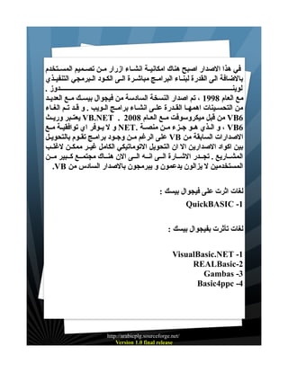 ‫في هذا الصدار اصبح هناك امكانيــة انشــاء ازرار مــن تصــميم المســتخدم‬
‫بالضافة الى القدرة لبنــاء البرامــج مباشــرة الــى الكــود الــبرمجي التنفيــذي‬
‫لوينـــــــــــــــــــــــــــــــــــــــــــــــــــــــــــــــــــــــــــــــــــــــــــــــــــــــدوز .‬
‫مع العام 8991 ، تم اصدار النسخة السادسة من فيجوال بيســك مــع العديــد‬
‫من التحســينات اهمهــا القــدرة علــى انشــاء برامــج الــويب . و قــد تــم الغــاء‬
‫6‪ VB‬من قبل ميكروسوفت مــع العــام 8002 . ‪ VB.NET‬يعتــبر وريــث‬
‫6‪ ، VB‬و الــذي هــو جــزء مــن منصــة .‪ NET‬و ل يــوفر اي توافقيــة مــع‬
‫الصدارات السابقة من ‪ VB‬على الرغم مــن وجــود برامــج تقــوم بالتحويــل‬
‫بين اكواد الصدارين ال ان التحويل التوماتيكي الكامل غيــر ممكــن لغلــب‬
‫المشــاريع . تجــدر الشــارة الــى انــه الــى الن هنــاك مجتمــع كــبير مــن‬
‫المستخدمين ل يزالون يدعمون و يبرمجون بالصدار السادس من ‪.VB‬‬
‫لغات اثرت على فيجوال بيسك :‬
‫1- ‪QuickBASIC‬‬
‫لغات تأثرت بفيجوال بيسك :‬
‫1- ‪VisualBasic.NET‬‬
‫2-‪REALBasic‬‬
‫3- ‪Gambas‬‬
‫4- ‪Basic4ppc‬‬

‫/‪http://arabicplg.sourceforge.net‬‬
‫‪Version 1.0 final release‬‬

 