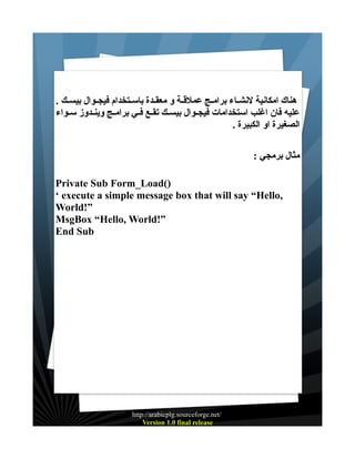 ‫هناك امكانية لنشــاء برامــج عملقــة و معقــدة باســتخدام فيجــوال بيســك .‬
‫عليه فان اغلب استخدامات فيجــوال بيســك تقــع فــي برامــج وينــدوز ســواء‬
‫الصغيرة او الكبيرة .‬
‫مثال برمجي :‬
‫)(‪Private Sub Form_Load‬‬
‫,‪‘ execute a simple message box that will say “Hello‬‬
‫”!‪World‬‬
‫”!‪MsgBox “Hello, World‬‬
‫‪End Sub‬‬

‫/‪http://arabicplg.sourceforge.net‬‬
‫‪Version 1.0 final release‬‬

 