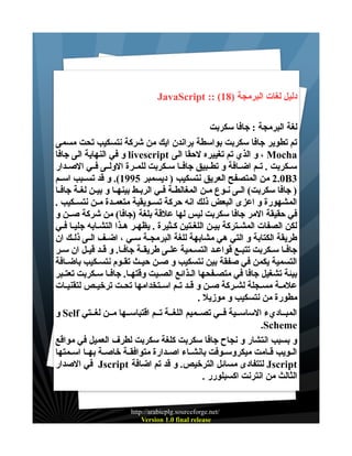 ‫دليل لغات البرمجة )81( :: ‪JavaScript‬‬
‫لغة البرمجة : جافا سكربت‬
‫تم تطوير جافا سكربت بواسطة براندن ايك من شركة نتسكيب تحت مسمى‬
‫‪ ، Mocha‬و الذي تم تغييره لحقا الى ‪ livescript‬و في النهاية الى جافا‬
‫ســكربت . تــم اضــافة و تطــبيق جافــا ســكربت للمــرة الولــى فــي الصــدار‬
‫3‪ 2.0B‬من المتصفح العريق نتسكيب ) ديسمبر 5991(. و قد تســبب اســم‬
‫) جافا سكربت( الــى نــوع مــن المغالطــة فــي الربــط بينهــا و بيــن لغــة جافــا‬
‫المشهورة و اعزى البعض ذلك انه حركة تســويقية متعمــدة مــن نتســكيب .‬
‫في حقيقة المر جافا سكربت ليس لها علقة بلغة )جافا( من شركة صــن و‬
‫لكن الصفات المشــتركة بيـن اللغـتين كــثيرة . يظهـر هـذا التشـابه جليـا فـي‬
‫طريقة الكتابة و التي هي مشابهة للغة البرمجــة ســي ، اضــف الــى ذلــك ان‬
‫جافــا ســكربت تتبــع قواعــد التســمية علــى طريقــة جافــا. و قــد قيــل ان ســر‬
‫التسمية يكمن في صفقة بين نتسكيب و صــن حيــث تقــوم نتســكيب باضــافة‬
‫بيئة تشغيل جافا في متصــفحها الـذائع الصــيت وقتهــا. جافــا سـكربت تعتــبر‬
‫علمــة مســجلة لشــركة صــن و قــد تــم اســتخدامها تحــت ترخيــص لتقنيــات‬
‫مطورة من نتسكيب و موزيل .‬
‫المبــاديء الساســية فــي تصــميم اللغــة تــم اقتباســها مــن لغــتي ‪ Self‬و‬
‫‪.Scheme‬‬
‫و بسبب انتشار و نجاح جافا سكربت كلغة سكربت لطرف العميل في مواقع‬
‫الــويب قــامت ميكروســوفت بانشــاء اصــدارة متوافقــة خاصــة بهــا اســمتها‬
‫‪ Jscript‬لتتفادى مسائل الترخيص. و قد تم اضافة ‪ Jscript‬في الصدار‬
‫الثالث من انترنت اكسبلورر .‬

‫/‪http://arabicplg.sourceforge.net‬‬
‫‪Version 1.0 final release‬‬

 