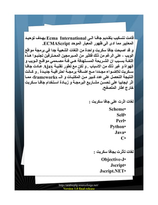 ‫قامت نتسكيب بتقــديم جافــا الــى ‪ Ecma International‬بهــدف توحيــد‬
‫المعايير مما ادى الى ظهور المعيار الموحد ‪.ECMAScript‬‬
‫و قد اصبحت جافا سكربت واحدة من اللغات الشعبية جدا في برمجة مواقع‬
‫الويب ، على الرغم من ذلك فكثير من المــبرمجين المحــترفين تجنبــوا هــذه‬
‫اللغــة بســبب ان الشــريحة المســتهدفة هــي فئة مصــممي مواقــع الــويب و‬
‫الهواة و غير ذلك من السباب . و لكن مع تطور تقنيــة ‪ Ajax‬عــادت جافــا‬
‫ســكربت للضــواء مجــددا مــع اضــافة برمجــة احترافيــة جديــدة . و كــانت‬
‫النتيجة التحصل على عدد كــبير مــن المكتبــات و الــ ‪ ،frameworks‬ممــا‬
‫اثر ايجابيا على تحســن مشــاريع البرمجــة و زيــادة اســتخدام جافــا ســكربت‬
‫خارج اطار المتصفح.‬
‫لغات اثرت على جافا سكربت :‬
‫•‪Scheme‬‬
‫•‪Self‬‬
‫•‪Perl‬‬
‫•‪Python‬‬
‫•‪Java‬‬
‫•‪C‬‬
‫لغات تأثرت بجافا سكربت :‬
‫•‪Objective-J‬‬
‫•‪Jscript‬‬
‫•‪Jscript.NET‬‬
‫/‪http://arabicplg.sourceforge.net‬‬
‫‪Version 1.0 final release‬‬

 