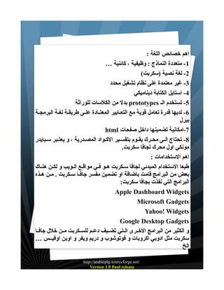 ‫اهم خصائص اللغة :‬
‫1- متعددة النماذج : وظيفية ، كائنية …‬
‫2- لغة نصية )سكربت(‬
‫3- غير معتمدة على نظام تشغيل محدد‬
‫4- استايل الكتابة ديناميكي‬
‫5- تستخدم الـ ‪ prototypes‬بدل من الكلسات للوراثة‬
‫6 - لديها قدرة تعامل قوية مع التعــابير المعتــادة علــى طريقــة لغــة البرمجــة‬
‫بيرل‬
‫7-امكانية تضمينها داخل صفحات ‪html‬‬
‫8 - تحتاج الــى محــرك يقــوم بتفســير الكــواد المصــدرية ، و يعتــبر ســبايدر‬
‫مونكي اول محرك لجافا سكربت.‬
‫اهم الستخدامات :‬
‫طبعا الستخدام المبدئي لجافا سـكربت هــو فـي مواقــع الــويب و لكــن هنـاك‬
‫بعض من البرامج قامت باضافة او تضمين مفسر جافــا ســكربت . مــن هــذه‬
‫البرامج التي نفذت بجافا سكربت:‬
‫‪Apple Dashboard Widgets‬‬
‫‪Microsoft Gadgets‬‬
‫‪Yahoo! Widgets‬‬
‫‪Google Desktop Gadgets‬‬
‫و الكثير من البرامج الخــرى الــتي تضــيف دعــم للســكربت مــن خلل جافــا‬
‫سكربت مثل ادوبي اكروبات و فوتوشوب و دريم ويفر و اوبن اوفيــس …‬
‫الخ‬
‫/‪http://arabicplg.sourceforge.net‬‬
‫‪Version 1.0 final release‬‬

 