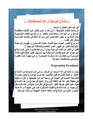 ‫:: نماذج البرمجة و اهم المصطلحات ::‬
‫في البدء كان الصفر و الواحد …‬
‫ثم جاءت اللغات التجميعية ، الــى هنــا و نحــن نتكلــم عــن اللغــات منخفضــة‬
‫المستوى اي انها ذات ارتباط شديد بالعتاد ، و ان كنا مع اللغات التجميعيــة‬
‫بدانا الماكروز و بعض الخصائص التي سنراها لحقا في اللغــات الجرائيــة‬
‫بشكل اكثر تقدما .‬
‫ثــم بــزغ الفجــر الجديــد مــع اللغــات عاليــة المســتوى و ظهــرت البرمجــة‬
‫الجرائية لتعلن عن ظهور عصر الهتمام بالمشكلة البرمجية !..‬
‫فقبل ان نتكلم عن لغات البرمجــة يجــب ان نســلط الضــوء علــى اهــم نمــاذج‬
‫البرمجة و اهم المصطلحات المرتبطــة بهــا ليســهل علينــا لحقــا فهــم لغــات‬
‫البرمجــة مــن خلل قــراءة اســطرها العريضــة . و فــي نهايــة هــذه الفقــرة‬
‫سنتعرض لمصطلحات متنوعة.‬
‫‪Programing Paradigms‬‬
‫يجب ان ننتبه الى انه ل يوجد اي تعريف رســمي لي نمــوذج مــن النمــاذج‬
‫التية ، و نقاط الشتراك كثيرة فالحدود هنا ليست فواصل ل يمكن تجاوزها‬
‫فالبرمجة الشيئية في النهاية هي برمجة اجرائية بطبيعتها. و لكن ما يعنينا‬
‫في حقيقة المر هنا هو النقاط التي يركز عليها كل نموذج من هذه النمــاذج‬
‫حيث عليه تتغير طريقة تفكير المبرمج في نظرته و تحليله و حله للمشــاكل‬
‫البرمجيـة . و هـذه النمـاذج القليلـة المـذكورة هنـا هـي المهمـة و ال هنـاك‬
‫العديد و العديد من النماذج كما هنالك العداد المهولة من لغات البرمجة.‬

‫/‪http://arabicplg.sourceforge.net‬‬
‫‪Version 1.0 final release‬‬

 