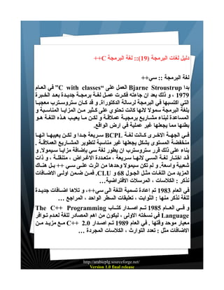 ‫دليل لغات البرمجة )91(:: لغة البرمجة ‪++C‬‬
‫لغة البرمجة :: سي++‬
‫بدا ‪ Bjarne Stroustrup‬العمل على “‪ ”C with classes‬في العــام‬
‫9791 ، و ذلك بعد ان جاءته فكــرت عمــل لغــة برمجــة جديــدة بعــد الخــبرة‬
‫التي اكتسبها في البرمجة لرسالة الدكتوراة. و قد كــان ستروســترب معجبــا‬
‫بلغة البرمجة سمول لنها كانت تحتوي على كــثير مــن المزايــا المناســبة و‬
‫المساعدة لبناء مشــاريع برمجيــة عملقــة و لكــن مــا يعيــب هــذه اللغــة هــو‬
‫بطئها مما يجعلها غير عملية في ارض الواقع.‬
‫فــي الجهــة الخــرى كــانت لغــة ‪ BCPL‬ســريعة جــدا و لكــن يعيبهــا انهــا‬
‫منخفضة المستوى بشكل يجعلها غير مناسبة لتطوير المشــاريع العملقــة .‬
‫بناء على ذلك قرر ستروسترب ان يطور لغة سي بإضافة مزايـا سـيمول. و‬
‫قــد اختــار لغــة الســي لنهــا ســريعة ، متعــددة الغــراض ، متنقلــة ، و ذات‬
‫شعبية واسعة. و لم تكن سيمول وحدها من اثرت علــى ســي ++ بــل هنــاك‬
‫المزيد مــن اللغــات مثــل الجــول 86 و ‪ .CLU‬فمــن ضـمن اولــى الضــافات‬
‫نذكر : الكلسات ، المرسلت الفتراضية…‬
‫في العام 3891 تم اعادة تسمية اللغة الى سي++، و تلها اضــافات جديــدة‬
‫للغة نذكر منها : الثوابت ، تعليقات السطر الواحد ، المراجع …‬
‫و فــي العــام 5891 تــم اصــدار كتــاب ‪The C++ Programming‬‬
‫‪ Language‬في نسخته الولى ، ليكون من اهم المصادر للغة لعــدم تــوافر‬
‫معيار موحد وقتها . في العام 9891 تــم اصــدار 0.2 ++‪ C‬مــع مزيــد مــن‬
‫الضافات مثل : تعدد التوارث ، الكلسات المجردة …‬

‫/‪http://arabicplg.sourceforge.net‬‬
‫‪Version 1.0 final release‬‬

 
