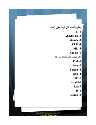 : ++C ‫بعض اللغات التي اثرت على‬
C -1
ALGOL68 -2
Simula -3
CLU -4
ML -5
Ada 83 -6
-: ++C ‫اهم اللغات التي تأثرت ب‬
Perl -1
Java -2
Falcon -3
php -4
#C -5
Ada95-6
Lua-7
D -8
Aikido -9

http://arabicplg.sourceforge.net/
Version 1.0 final release

 