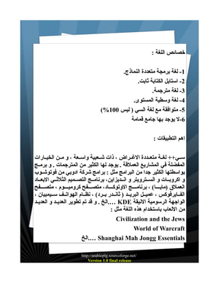 ‫خصائص اللغة :‬
‫1- لغة برمجة متعددة النماذج.‬
‫2- استايل الكتابة ثابت.‬
‫3- لغة مترجمة.‬
‫4- لغة وسطية المستوى.‬
‫5- متوافقة مع لغة السي ) ليس 001%(‬
‫6-ل يوجد بها جامع قمامة‬
‫اهم التطبيقات :‬
‫ســي++ لغــة متعــددة الغــراض ، ذات شــعبية واســعة ، و مــن الخيــارات‬
‫المفضلة في المشاريع العملقة . يوجد لها الكثير من المترجمات . و برمــج‬
‫بواسطتها الكثير جدا من البرامج مثل : برامج شركة ادوبي من فوتوشــوب‬
‫و اكروبــات و الســترويتر و انــديزاين، برنامــج التصــميم الثلثــي البعــاد‬
‫العملق )مايــــا( ، برنامــــج الوتوكــــاد، متصــــفح كروميــــوم ، متصــــفح‬
‫الفــايرفوكس ، عميــل البريــد ) ثانــدر بــرد( ، نظــام الهواتــف ســيمبيان ،‬
‫الواجهة الرسومية النيقة ‪.… KDE‬الخ . و قد تم تطوير العديــد و العديــد‬
‫من اللعاب باستخدام هذه اللغة مثل :‬
‫‪Civilization and the Jews‬‬
‫‪World of Warcraft‬‬
‫‪.… Shanghai Mah Jongg Essentials‬الخ‬
‫/‪http://arabicplg.sourceforge.net‬‬
‫‪Version 1.0 final release‬‬

 