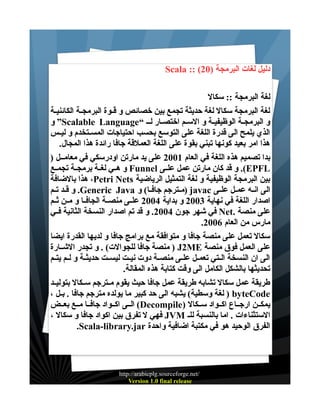 ‫دليل لغات البرمجة )02( :: ‪Scala‬‬
‫لغة البرمجة :: سكال‬
‫لغة البرمجة سكال لغة حديثة تجمع بين خصائص و قــوة البرمجـة الكائنيـة‬
‫و البرمجـة الوظيفيـة و السـم اختصـار لــ “‪ ”Scalable Language‬و‬
‫الذي يلمح الى قدرة اللغة على التوسع بحسب احتياجات المســتخدم و ليــس‬
‫هذا امر بعيد كونها تبني بقوة على اللغة العملقة جافا رائدة هذا المجال.‬
‫بدا تصميم هذه اللغة في العام 1002 على يد مارتن اودرسكي في معامــل )‬
‫‪ .(EPFL‬و قد كان مارتن عمل علــى ‪ Funnel‬و هــي لغــة برمجــة تجمــع‬
‫بين البرمجة الوظيفية و لغة التمثيل الرياضية ‪ ،Petri Nets‬هذا بالضافة‬
‫الى انــه عمــل علــى ‪) javac‬مــترجم جافــا( و ‪ .Generic Java‬و قــد تـم‬
‫اصدار اللغة في نهاية 3002 و بداية 4002 علــى منصــة الجافــا و مــن ثــم‬
‫على منصة .‪ Net‬في شهر جون 4002. و قد تم اصدار النسخة الثانية فــي‬
‫مارس من العام 6002.‬
‫سكال تعمل على منصة جافا و متوافقة مع برامج جافا و لديها القدرة ايضا‬
‫على العمل فوق منصة ‪ ) J2ME‬منصة جافا للجوالت( . و تجدر الشــارة‬
‫الى ان النسخة الــتي تعمــل علــى منصــة دوت نيــت ليســت حديثــة و لــم يتــم‬
‫تحديثها بالشكل الكامل الى وقت كتابة هذه المقالة.‬
‫طريقة عمل سكال تشابه طريقة عمل جافا حيث يقوم مــترجم ســكال بتوليــد‬
‫‪ ) byteCode‬لغة وسطية( يشبه الى حد كبير ما يولده مترجم جافا . بــل ،‬
‫يمكــن ارجــاع اكــواد ســكال )‪ (Decompile‬الــى اكــواد جافــا مــع بعــض‬
‫الستثناءات . اما بالنسبة للـ ‪ JVM‬فهي ل تفرق بين اكواد جافا و سكال ،‬
‫الفرق الوحيد هو في مكتبة اضافية واحدة ‪.Scala-library.jar‬‬

‫/‪http://arabicplg.sourceforge.net‬‬
‫‪Version 1.0 final release‬‬

 