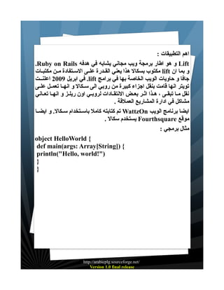 ‫اهم التطبيقات :‬
‫‪ Lift‬و هو اطار برمجة ويب مجاني يشابه في هدفه ‪.Ruby on Rails‬‬
‫و بما ان ‪ lift‬مكتوب بسكال هذا يعني القــدرة علــى الســتفادة مــن مكتبــات‬
‫جافا و حاويات الويب الخاصة بها في برامج ‪ .lift‬في ابريل 9002 اعلنــت‬
‫تويتر انها قامت بنقل اجزاء كبيرة من روبي الى ســكال و انهــا تعمــل علــى‬
‫نقل مــا تبقــى ، هــذا اثــر بعــض النتقــادات لروبــي اون ريلــز و انهــا تعــاني‬
‫مشاكل في ادارة المشاريع العملقة .‬
‫ايضا برنامج الويب ‪ WattzOn‬تم كتابته كامل باســتخدام ســكال. و ايضــا‬
‫موقع ‪ Fourthsquare‬يستخدم سكال .‬
‫مثال برمجي :‬
‫{ ‪object HelloWorld‬‬
‫{ )]‪def main(args: Array[String‬‬
‫)"!‪println("Hello, world‬‬
‫}‬
‫}‬

‫/‪http://arabicplg.sourceforge.net‬‬
‫‪Version 1.0 final release‬‬

 