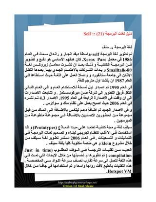 ‫دليل لغات البرمجة )12( :: ‪Self‬‬
‫لغة البرمجة :: سلف‬
‫تم تطوير لغة البرمجة ‪ self‬بواسطة ديفد انجــار و رانــدال ســمث فــي العــام‬
‫6891 في معامل ‪ .Xerox Parc‬كان هدفهم الساسي هو دفــع و تطــوير‬
‫فـــن البرمجـــة الكائنيـــة و ذلـــك بعـــد ان نشـــرت معامـــل زيروكـــس لغـــة‬
‫08-‪ Smalltalk‬و بــدات الشــركات بالهتمــام الجــدي بهــا. بعــدها انتقــل‬
‫الثنان الى جامعة ستانفورد و واصل العمل على اللغــة حيــث اســتطاعا فــي‬
‫العام 7891 ان ينشئا اول مترجم للغة.‬
‫في العام 0991 تم اصــدار اول نســخة للســتخدام العــام و فــي العــام التــالي‬
‫انتقل فريق التطوير الى شركة صــن ميركوسســتمز . و تتــابعت الصـدارات‬
‫الى ان وقفت في الصدارة الرابعة في العام 5991. الصدار 3.4 تــم نشــره‬
‫في العام 6002 حيث اصبح يعمل على نظام ماك و سولرس .‬
‫و في الصدار الجديد تم اضافة دعـم لينكـس بالضـافة الـى المــاك مــن قبــل‬
‫مجموعة مــن المطــورين الصــليين بالضــافة الــى مجموعــة متطوعــة مــن‬
‫المبرمجين .‬
‫سيلف لغة برمجة كائنيـة تعتمـد علــى مبــدا النمــاذج )‪ (Prototypes‬و قـد‬
‫استخدمت فـي الغلـب كنظـام تجريـبي لبنــاء و تصـميم لغـات البرمجـة فــي‬
‫الثمانينات و التســعينات . فــي العــام 6002 اســتمر تطــوير لغــة ســيلف مــن‬
‫خلل مشروع ‪ klein‬و هي منصة مكتوبة كليا بلغة سيلف .‬
‫العديــد مــن تقنيــات الترجمــة فــي الــوقت المطلــوب )‪Just in time‬‬
‫‪ ( compilation‬تم تطويرها و تحسينها من خلل البحاث التي تمــت فــي‬
‫هذه اللغة لتصل الى سرعة تقارب نصــف ســرعة اكــواد ســي المخصصــة .‬
‫هذه التقنيات بالطبع لقت رواجا واسعا و تم استخدامها في جافــا مــن خلل‬
‫‪.Hotspot VM‬‬
‫/‪http://arabicplg.sourceforge.net‬‬
‫‪Version 1.0 final release‬‬

 