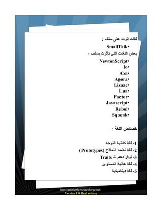 : ‫لغات اثرت على سلف‬
SmallTalk•
: ‫بعض اللغات التي تأثرت بسلف‬
NewtonScript•
Io•
Cel•
Agora•
Lisaac•
Lua•
Factor•
Javascript•
Rebol•
Squeak•
: ‫خصائص اللغة‬
‫1- لغة كائنية التوجه‬
(Prototypes) ‫2- لغة تعتمد النماذج‬
Traits ‫3- توفر دعم للـ‬
.‫4- لغة عالية المستوى‬
‫5- لغة ديناميكية‬

http://arabicplg.sourceforge.net/
Version 1.0 final release

 