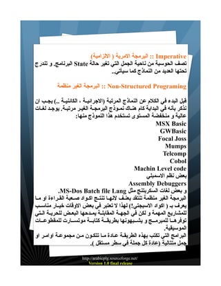 ‫‪ :: Imperative‬البرمجة المرية ) اللزامية(‬
‫تصف الحوسبة من ناحية الجمل التي تغير حالة ‪ State‬البرنامج. و تندرج‬
‫تحتها العديد من النماذج كما سيأتي..‬
‫‪ :: Non-Structured Programing‬البرمجة الغير منظمة‬
‫قبل البدء في الكلم عن النماذج المرتبة )الجرائيــة ، الكائنيــة ..( يجــب ان‬
‫نذكر بأنه في البداية كام هنــاك نمــوذج البرمجــة الغيـر مرتبـة. يوجــد لغــات‬
‫عالية و منخفضة المستوى تستخدم هذا النموذج منها:‬
‫‪MSX Basic‬‬
‫‪GWBasic‬‬
‫‪Focal Joss‬‬
‫‪Mumps‬‬
‫‪Telcomp‬‬
‫‪Cobol‬‬
‫‪Machin Level code‬‬
‫بعض نظم السمبلي‬
‫‪Assembly Debuggers‬‬
‫و بعض لغات السكربتنج مثل ‪.MS-Dos Batch file Lang‬‬
‫البرمجة الغير منظمة تنتقد بعنــف لنهــا تنتــج اكــواد صــعبة القــراءة او مــا‬
‫يعرف بـ ) اكواد السبجتي!( لهذا ل تعتبر في بعض الوقات خيــار مناســب‬
‫للمشاريع المهمة و لكن في الجهــة المقابلــة يمــدحها البعــض للحريــة الــتي‬
‫توفرهـــا للمبرمـــج و يشـــبهونها بطريقـــة كتابـــة موتســـارت للمقطوعـــات‬
‫الموسيقية.‬
‫البرامج التي تكتب بهذه الطريقـة عـادة مـا تتكـون مـن مجموعـة اوامـر او‬
‫جمل متتالية )عادة كل جملة في سطر مستقل (.‬
‫/‪http://arabicplg.sourceforge.net‬‬
‫‪Version 1.0 final release‬‬

 