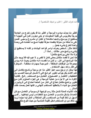 ‫انت تعرف الكثير ! اكتب برامجك الشخصية !.‬

‫الكثير منا يعرف مباديء البرمجة و الكثير منا قد يكون تخرج من الجامعة‬
‫بدرجة بكالريوس في تقنية المعلومات او حتى دبلوم و لكيين فييي النهاييية ل‬
‫يستطيع ان يبرمييج برنامجييا متكييامل او لنقييل اي مشييروع برمجييي فنحيين‬
‫على ما نملكه من معرفة ينقصنا معرفة كيفييية دمييج مييا تعلمنيياه فييي وحييدة‬
‫واحدة لنخرج بشيء جميل ..‬
‫لنأخذ مثال : شييخص يعييرف اواميير قواعييد البيانييات و لكنييه ل يسييتطيع ان‬
‫ينشيء برنامج مدير مقالت .. لماذا ؟..‬
‫اول ماذا نعني ببرنامج متكامل؟‬
‫هنا نحن ل نقصد متكامل بمعنى كامل ل نقص و ل عيب فيه فل يوجد مثييل‬
‫هذا البرنامج الييى الن ، و لكيين مييا نقصييده انييه متكامييل بحيييث انييه يييؤدي‬
‫مجموعة من الوظائف المختلفة ، المبرمجيية بمهييارات مختلفيية ، المييؤطرة‬
‫في اطار واحد سهل الستخدام .‬
‫لهذا يمكن ان نرجع سبب عجز الكثير منا عن برمجة برنامييج متكامييل الييى‬
‫عدم اللمام بكل جوانب تطوير البرامج التي ل تشييمل البرمجيية فحسييب بييل‬
‫التخطيط و الختبييار و التصييحيح و التعامييل مييع المسييتخدم ..الييخ . فكتابيية‬
‫الكواد ما هي ال جزء من عملية البرمجة و هي الجزء الممتع و لكيين مييع‬
‫تطوير برنامج متكامل نحتاج الى اكييثر ميين المتعيية نحتيياج الييى الروتييين و‬
‫التعامل مع اشياء ل يلحظها المستخدم النهائي و لكنها تعمل بصمت خلف‬
‫الستار ..‬
‫هذه الشياء المملة تشمل مثل رسم الواجهة الرسييومية و التعامييل ميع كييل‬
‫الحييداث بشييكل مناسييب و التعامييل مييع الخطيياء و ليييس تجاهلهييا .. فميين‬
‫السهل ان نأخذ قيمة من المستخدم و لكن المشكلة و الملل تبدا حينما نريييد‬
‫ان نتأكد من ان المستخدم ادخل القيمة المناسبة من حيث النوع مثل ..‬
‫/‪http://arabicplg.sourceforge.net‬‬
‫‪Version 1.0 final release‬‬

 