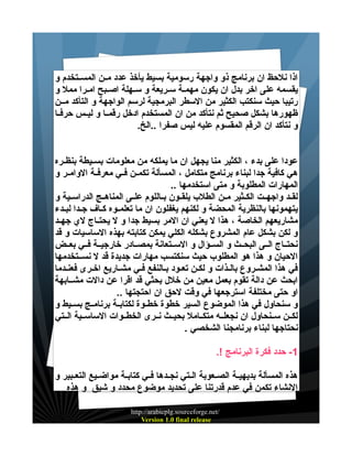 ‫اذا نلحظ ان برنامج ذو واجهة رسومية بسيط يأخذ عدد ميين المسييتخدم و‬
‫يقسمه على اخر بدل ان يكون مهمية سييريعة و سييهلة اصييبح امييرا ممل و‬
‫رتيبا حيث سنكتب الكثير من السطر البرمجية لرسم الواجهة و التأكد ميين‬
‫ظهورها بشكل صحيح ثم نتأكد من ان المستخدم ادخل رقمييا و ليييس حرفييا‬
‫و نتأكد ان الرقم المقسوم عليه ليس صفرا ..الخ.‬
‫عودا على بدء ، الكثير منا يجهل ان ما يملكه من معلومات بسيييطة بنظييره‬
‫هي كافية جدا لبناء برنامج متكامل ، المسألة تكميين فييي معرفيية الواميير و‬
‫المهارات المطلوبة و متى استخدمها ..‬
‫لقييد واجهييت الكييثير ميين الطلب يلقييون بيياللوم علييى المناهييج الدراسييية و‬
‫يتهمونها بالنظرية المحضة و لكنهم يغفلون ان ما تعلمييوه كيياف جييدا لبييدء‬
‫مشاريعهم الخاصة ، هذا ل يعني ان المر بسيط جدا و ل يحتيياج لي جهييد‬
‫و لكن بشكل عام المشروع بشكله الكلي يمكن كتابته بهذه الساسيات و قد‬
‫نحتيياج الييى البحييث و السييؤال و السييتعانة بمصييادر خارجييية فييي بعييض‬
‫الحيان و هذا هو المطلوب حيث سنكتسب مهارات جديدة قد ل نسييتخدمها‬
‫في هذا المشيروع باليذات و لكين تعيود بيالنفع فيي مشياريع اخيرى فعنيدما‬
‫ابحث عن دالة تقوم بعمل معين من خلل بحثي قد اقرا عن دالت مشييابهة‬
‫او حتى مختلفة استرجعها في وقت لحق ان احتجتها ..‬
‫و سنحاول في هذا الموضوع السير خطوة خطييوة لكتابيية برنامييج بسيييط و‬
‫لكيين سيينحاول ان نجعلييه متكييامل بحيييث نييرى الخطييوات الساسييية الييتي‬
‫نحتاجها لبناء برنامجنا الشخصي .‬
‫1- حدد فكرة البرنامج !.‬
‫هذه المسألة بديهييية الصييعوبة الييتي نجييدها فييي كتابيية مواضيييع التعييبير و‬
‫النشاء تكمن في عدم قدرتنا على تحديد موضوع محدد و شيق و هذه‬
‫/‪http://arabicplg.sourceforge.net‬‬
‫‪Version 1.0 final release‬‬

 