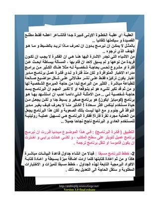‫العقبيية اي عقبيية الخطييوة الولييى كييبيرة جييدا فالشيياعر اعطييه فقييط مطلييع‬
‫القصيدة و سيكملها تلقائيا ..‬
‫بالمثييل ل يمكيين ان نبرمييج بييدون ان نعييرف ميياذا نريييد بالضييبط و مييا هييو‬
‫الهدف الذي نرجوه ..‬
‫من الشياء التي تجدر الشارة اليها هنييا هييي ان الفكييرة ل يجييب ان تكييون‬
‫فريدة من نوعها و لم يسبق لحد ان قام بها ، المسألة ببساطة ابحييث عيين‬
‫فكرة او مشروع تحيس بحاجية شخصيية ليه مثل هنياك الكيثير مين براميج‬
‫مدراء الخبار المتوافرة و لكن منذ فترة و لييدي فكييرة عمييل برنامييج مييدير‬
‫اخبار يكون تركيزه فقييط علييى نشيير مقييالتي علييى شييكل مواضيييع صييالحة‬
‫للطباعة مباشرة . الكثير من البرامج تبدا من حاجة المبرمج الشخصية لها‬
‫و من ثم قد تكبر لشيء هو لم يتييوقعه او ل تكييبر المهييم ان البرنامييج يسييد‬
‫حاجية شخصيية ليي .. مين المثلية اليتي دائميا احيب ان استشيهد بهيا هيو‬
‫برنامج )كومبايز ايكون( هو برنامج صغير و بسيط جدا و لكيين يجعييل ميين‬
‫حياة مستخدم لينكس اكثر سييعادة ! الكييثير منييا ل يعييرف كيييف يغييير مييدير‬
‫النوافذ في جنوم و مع انها ليست بتلك الصعوبة و لكن هذا البرنامج يجعل‬
‫من العملية مجرد نقرة فأرة! ففكرة البرنامييج هييي تسييهيل عملييية روتينييية‬
‫للمستخدم العادي و البرنامج ناجح نجاحا جميل ..‬
‫التطبيق ) فكيرة البرناميج( : فييي هيذا الموضييوع مبيدئيا قيررت ان نبرميج‬
‫برنامج عميل لتويتر على سطح المكتب ، و لكنييي عييدلت برايييي و اخييترت‬
‫ان يكون قاموسا او لنقل برنامج ترجمة .‬
‫2- خطط للبرنامج مسبقا : فبدل من انشاء جداول قاعدة البيانييات مباشييرة‬
‫هكذا و من ثم اعادة كتابتها كلما اردت اضافة ميزة بسيييطة و اعييادة كتابيية‬
‫الكواد البرمجية التابعة لهذه الجداول ، خطط مسبقا للميزات و الختيارات‬
‫المطلوبة و ستقل الحاجة الى التعديل بعد ذلك .‬

‫/‪http://arabicplg.sourceforge.net‬‬
‫‪Version 1.0 final release‬‬

 