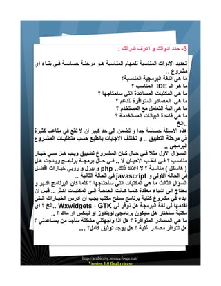 ‫3- حدد ادواتك و اعرف قدراتك :‬
‫تحديد الدوات المناسبة للمهام المناسبة هيو مرحليية حساسيية فيي بنياء اي‬
‫مشروع ..‬
‫ما هي اللغة البرمجية المناسبة؟‬
‫ما هو الي ‪ IDE‬المناسب ؟‬
‫ما هي المكتبات المساعدة التي ساحتاجها ؟‬
‫ما هي المصادر المتوافرة للدعم ؟‬
‫ما هي الية التعامل مع المستخدم ؟‬
‫ما هي قاعدة البيانات المستخدمة ؟‬
‫..الخ‬
‫هذه السئلة حساسة جدا و تضمن الى حد كبير ان ل تقع في متاعب كثيرة‬
‫في مرحلة التطبيق .. و تختلف الجابات بالطبع حسب متطلبييات المشييروع‬
‫البرمجي ..‬
‫السييؤال الول مثل فييي حييال كييان المشييروع تطييبيق ويييب هييل سييي خيييار‬
‫مناسييب ؟ فييي اغلييب الحيييان ل .. فييي حييال برمجيية برنامييج ويييدجت هييل‬
‫) هاسكل ( مناسبة ؟ ل اعتقد ذلك.. ‪ php‬و بيرل و روبي خيييارات افضييل‬
‫في الحالة الولى و ‪ javascript‬في الحالة الثانية ..‬
‫السؤال الثالث ما هي المكتبات التي سأحتاجها ؟ كلما كان البرنامج اكييبر و‬
‫يحتاج الى اشياء معقدة كلمييا كييانت الحاجيية الييى المكتبييات اكييثر .. قبييل ان‬
‫ابدء في مشروع كتابة برنامج سطح مكتب يجب ان ادرس الخيييارات الييتي‬
‫تقدمها لي لغة البرمجة هل توفر لي ‪.. Wxwidgets ، GTK‬الخ ؟ اي‬
‫مكتبة سأختار هل سيكون برنامجي لويندوز او لينكس او ماك ؟ ..‬
‫ما هي المصادر المتوافرة ؟ هل اذا واجهتني مشكلة سأجد من يسيياعدني ؟‬
‫هل تتوافر مصادر غنية ؟ هل يوجد توثيق كامل؟ …‬

‫/‪http://arabicplg.sourceforge.net‬‬
‫‪Version 1.0 final release‬‬

 