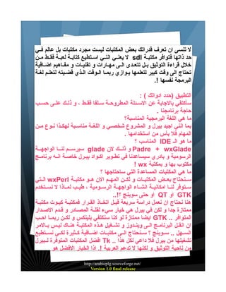 ‫ل تنسى ان تعرف قدراتك بعض المكتبات ليست مجرد مكتبات بل عالم فييي‬
‫حد ذاتها فتوافر مكتبيية ‪ sdl‬ل يعنييي اننييي اسييتطيع كتابيية لعبيية فقييط ميين‬
‫خلل قراءة التوثيق بييل تتعييدى الييى مهييارات و تقنيييات و مفيياهيم اضييافية‬
‫تحتاج الى وقت كبير لتعلمها يييوازي ربمييا الييوقت الييذي قضيييته لتعلييم لغيية‬
‫البرمجة نفسها !.‬
‫التطبيق )حدد ادواتك ( :‬
‫سأكتفي بالجابة عن السييئلة المطروحيية سييلفا فقييط ، و ذلييك علييى حسييب‬
‫حاجة برنامجنا .‬
‫ما هي اللغة البرمجية المناسبة؟‬
‫بما انني اجيد بيرل و المشروع شخصييي و اللغيية مناسييبة لهكييذا نييوع ميين‬
‫المهام فل بأس من استخدامها .‬
‫ما هو الي ‪ IDE‬المناسب ؟‬
‫‪ Padre + wxGlade‬و ذليييك لن ‪ glade‬سيرسيييم لنيييا الواجهييية‬
‫الرسومية و بادري سيساعدنا في تطييوير اكييواد بيييرل خاصيية انييه برنامييج‬
‫مكتوب بها و بمكتبة ‪! wx‬‬
‫ما هي المكتبات المساعدة التي ساحتاجها ؟‬
‫سيينحتاج بعييض المكتبييات و لكيين المهييم الن هييو مكتبيية ‪ wxPerl‬الييتي‬
‫سييتوفر لنييا امكانييية انشيياء الواجهيية الرسييومية ، طيييب لميياذا ل نسييتخدم‬
‫‪ GTK‬او ‪ QT‬او حتى سوينج ؟!..‬
‫هنا نحتاج ان نعمل دراسة سريعة قبييل اتخيياذ القييرار فمكتبيية كيييوت مكتبيية‬
‫ممتازة جدا و لكن في بيرل هي خيار سيء لقليية المصييادر و قييدم الصييدار‬
‫المتوافر .. ‪ GTK‬ايضا ممتازة لو كنا سنكتفي بلينكس و لكيين ربمييا احييب‬
‫ان انقيل البرناميج الييى وينيدوز و تشيغيل هيذه المكتبيية هنياك لييس بييالمر‬
‫السييهل .. سييوينج ؟ سيينحتاج الييى مكتبييات اضييافية كييثيرة لكييي نسييتطيع‬
‫تشغيلها من بيرل فل داعي لكل هذا .. ‪ Tk‬افضل المكتبات المتوفرة لييبيرل‬
‫من ناحية التوثيق و لكنها ل تدعم العربية !. اذا الخيار الفضل هو‬
‫/‪http://arabicplg.sourceforge.net‬‬
‫‪Version 1.0 final release‬‬

 