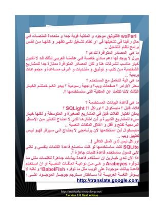 ‫‪ wxPerl‬فالتوثيق موجود و المكتبة قوية جييدا و متعييددة المنصييات فيي‬
‫حال رغبنا في تشغيلها في اي نظام تشيغيل لكيي تظهير و كأنهيا مين نفيس‬
‫برامج نظام التشغيل ..‬
‫ما هي المصادر المتوافرة للدعم ؟‬
‫بيرل ل يوجد لها دعم ميادي خاصية فييي عالمنيا العربييي ليذلك قيد ل تكيون‬
‫خيار مناسب للشركات هنا و لكن المصادر المتوافرة ممتازة جدا للمشاريع‬
‫الشخصية ميين كتييب و توثيييق و منتييديات و غييرف مسيياعدة و مجموعييات‬
‫بريدية ..‬
‫ما هي الية التعامل مع المستخدم ؟‬
‫سطر الوامر ؟ صفحات ويب؟ واجهة رسومية ؟ يبدو انكييم خمنتييم الخيييار‬
‫الثالث لننا تكلمنا عن المكتبة التي سنستخدمها !.‬
‫ما هي قاعدة البيانات المستخدمة ؟‬
‫فلت فايل ؟ مايسكوال ؟ اوراكل ؟! ‪ SQLight‬؟‬
‫يمكن اختيار الفلت فايل في المشاريع الصغيرة و المتوسطة و لكنها خيييار‬
‫سيء للمشاريع الكيبيرة و لين اختارهييا لكيي ل احتياج للكيثير مين السييطر‬
‫البرمجية لفتح و قفل و اغلق الملفات النصية ..‬
‫مايسييكوال ليين اسييتخدمها لن برنييامجي ل يحتيياج الييى سيييرفر فهييو ليييس‬
‫تطبيق ويب ..‬
‫اوراكل ليس لدي المال الكافي !.‬
‫‪ SQLite‬كنت ساستخدمها لو كنت ساصنع قاعدة الكلمات بنفسي و لكني‬
‫لني كسول سأستخدم قاعدة كلمات جاهزة !.‬
‫اذا الن لييدي خيييارين ان اسييتخدم قاعييدة بيانييات جيياهزة للكلمييات مثييل مييا‬
‫تييوفره ‪ Arabeyes‬و هييي ميين نوعييية الملفييات النصييية او ان اسييتخدم‬
‫قاعدة بيانات موجودة على الويب مثل ما توفره ‪BabelFish‬؟ و لكنه ل‬
‫ييييوفر اللغييية العربيييية اذا سييياختار ميييترجم جوجيييل الموجيييود عليييى :‬
‫‪http://translate.google.com‬‬
‫/‪http://arabicplg.sourceforge.net‬‬
‫‪Version 1.0 final release‬‬

 