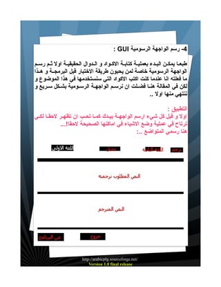 ‫4- رسم الواجهة الرسومية ‪: GUI‬‬
‫طبعييا يمكيين البييدء بعملييية كتابيية الكييواد و الييدوال الحقيقييية اول ثييم رسييم‬
‫الواجهة الرسومية خاصة لمن يحبون طريقة الختبار قبل البرمجيية و هييذا‬
‫ما فعلته انا عندما كنت اكتب الكواد التي سنستخدمها في هذا الموضوع و‬
‫لكن في المقالة هنييا فضييلت ان نرسييم الواجهيية الرسييومية بشييكل سييريع و‬
‫ننتهي منها اول ..‬
‫التطبيق :‬
‫اول و قبل كل شيء ارسم الواجهيية بيييدك كمييا تحييب ان تظهيير لحقييا لكييي‬
‫ترتاح في عملية وضع الشياء في اماكنها الصحيحة لحقا!...‬
‫هنا رسمي المتواضع ..:‬

‫/‪http://arabicplg.sourceforge.net‬‬
‫‪Version 1.0 final release‬‬

 