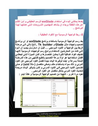 ‫بعدها يمكنني البدء في استخدام ‪ wxGlade‬للرسم الحقيقييي و ليين اتكلييم‬
‫عن هذه النقطة برجاء ان يشاهد المهتمييين الشيروحات اليتي عملتهيا لهيذا‬
‫البرنامج ..‬
‫5- ربط الواجهة الرسومية مع الكواد الحقيقية :‬
‫بعد رسم الواجهة الرسومية باستخدام برنامج ‪ wxGlade‬او اي برنامييج‬
‫تصميم واجهات مثييل ‪ Glade‬و ‪.. Tk builder‬الييخ نييأتي الييى مرحليية‬
‫الربط بين الواجهة و الكييود الييبرمجي … قبييل ان استرسييل يجييب ان انييوه‬
‫انني كنت من المعارضين لستخدام برامج رسم الواجهات الرسومية لنهييا‬
‫تضيف اكواد اضافية كثيرة يمكيين اختصييارها و لكيين الميييزة الييتي تجعلنييي‬
‫افضل استخدامها هو اول سرعة التصميم بالطبع فننتهي من هذه المرحليية‬
‫المملة بسرعة و ايضا توفيرها اليات جيدة لفصل الكود البرمجي عن الكود‬
‫المرئي و ذلك سواء باستخدام ملف وصفي منفصييل ) مثل ‪ (xml‬او حييتى‬
‫تضييمين الكييود الييبرمجي فييي الكييود المييرئي و لكيين بتييوفير اليييات مريحيية‬
‫لتحديث الكود المرئي بشكل منفصل عن الكود البرمجي .‬
‫نعود مرة اخرى ، انتهينا من تصميم الواجهة الرسومية و هكذا تبدو :‬

‫/‪http://arabicplg.sourceforge.net‬‬
‫‪Version 1.0 final release‬‬

 