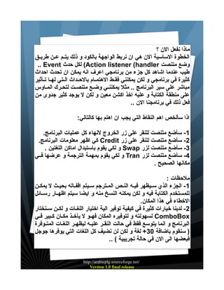 ‫ماذا نفعل الن ؟‬
‫الخطوة الساسية الن هي ان نربط الواجهة بالكود و ذلك يتييم عيين طريييق‬
‫وضع متنصت ‪ (Action listener (handler‬لكل حدث ‪.. Event‬‬
‫طيب عندما اشاهد كل جزء من برنامجي اعرف انه يمكن ان تحدث احداث‬
‫كثيرة في برنامجي و لكن يمكنني فقييط الهتمييام بالحييداث الييتي لهييا تييأثير‬
‫مباشر على سير البرنامج .. مثل يمكننيي وضيع متنصيت لتحيرك المياوس‬
‫على منطقة الكتابة و عليه اخذ اكشن معين و لكن ل يوجد كثير جدوى من‬
‫فعل ذلك في برنامجنا الن ..‬
‫اذا سألخص اهم النقاط التي يجب ان اهتم بها كالتالي:‬
‫1 - سأضع متنصت للنقر على زر الخروج لنهاء كل عمليات البرنامج.‬
‫2- سأضع متنصت للنقر على زر ‪ Credit‬كي اظهر معلومات البرنامج.‬
‫3- سأضع متنصت لزر ‪ Swap‬و لكي يقوم باستبدال اماكن اللغتين .‬
‫4- سأضع متنصت لزر ‪ Tran‬و لكي يقوم بمهمة الترجمة و عرضها فييي‬
‫مكانها الصحيح .‬
‫ملحظات :‬
‫1 - الجزء الذي سيييظهر فيييه النييص المييترجم سيييتم اقفيياله بحيييث ل يمكيين‬
‫للمستخدم الكتابة فيه و لكن يمكنه النسخ منه و ايضا سيتم اظهييار رسييائل‬
‫الخطاء في هذا المكان.‬
‫2 - لدينا خيارات كثيرة في كيفية توفير الية اختيار اللغييات و لكيين سيينختار‬
‫‪ ComboBox‬لسهولته و لتوفيره المكان فهييو ل يأخييذ مكييان كييبير فييي‬
‫البرنامج و انما يتوسع فقط في حالت النقير علييه ليظهيير اللغيات المتييوفرة‬
‫) سنقوم باضافة 03+ لغة و لكن لن نضيف كل اللغات التي يوفرها جوجل‬
‫فبعضها الى الن في حالة تجريبية ( ..‬

‫/‪http://arabicplg.sourceforge.net‬‬
‫‪Version 1.0 final release‬‬

 