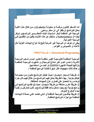 ‫اما الســطر فتكــون مرقمــة او معنونــة )‪ (Labels‬و مــن خلل هــذه الليــة‬
‫يمكن للبرنامج ان يقفز الى اي سطر برمجي.‬
‫البرمجة غير المنظمة توفر اساسيات اليات التحكم بسير البرنامــج و تــوفر‬
‫ايضا الـ ‪ Subroutines‬و سنتكلم عن هذه الشياء بقليل من التفصيل فــي‬
‫البرمجة الجرائية.‬
‫يبقى ان نعرف ان البرمجة غير المرتبة تتيح لنا انواع البيانات الولية مثل‬
‫العداد و النصوص و القوائم .‬
‫‪ :: Structured Programing‬البرمجة المنظمة‬
‫البرمجــة المنظمــة كالبرمجــة الغيــر منظمــة تعتــبر احــدى شــعب البرمجــة‬
‫المرية ) احدى اهم و اكبر نماذج البرمجة(. و اشتهرت البرمجــة المنظمــة‬
‫بازالتها للجملة الشهيرة ‪ GOTO‬او الحد من استخدامها.‬
‫و هناك ثلث منهجيات اكثر شهرة لكتابة البرامج المنظمة :‬
‫1 - طريقــة ادســجار دايجســترا حيــث هيكــل البرنامــج مكــون مــن مجموعــة‬
‫هياكل جزئية . بهذه الطريقة يمكن فهــم البرنامــج مــن خلل فهــم كــل جــزء‬
‫لوحده و به نتحصل على فصل و عزل للمهمات المختلفة.‬
‫2 - طريقة اخرى مشتقة من طريقة دايجسترا حيث يتم تقسيم البرنامج الــى‬
‫برامج جزئية مع وجود مدخل واحد فقط للبرنامــج و لكــن تعــارض و بقــوة‬
‫مبدء المخرج الموحد.‬
‫3 - طريقة جاكسون للبرمجة المنظمة و الــتي تعتمــد علــى محــاذاة البيانــات‬
‫المنظمة مع اجزاء البرنامج المنظمة.‬

‫/‪http://arabicplg.sourceforge.net‬‬
‫‪Version 1.0 final release‬‬

 