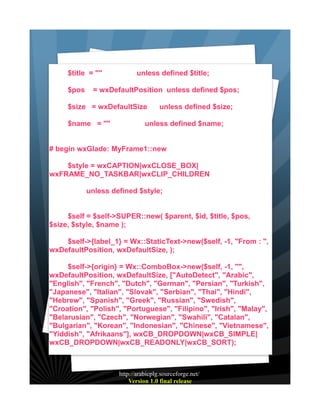 $title = ""
$pos

unless defined $title;

= wxDefaultPosition unless defined $pos;

$size = wxDefaultSize
$name = ""

unless defined $size;

unless defined $name;

# begin wxGlade: MyFrame1::new
$style = wxCAPTION|wxCLOSE_BOX|
wxFRAME_NO_TASKBAR|wxCLIP_CHILDREN
unless defined $style;
$self = $self->SUPER::new( $parent, $id, $title, $pos,
$size, $style, $name );
$self->{label_1} = Wx::StaticText->new($self, -1, "From : ",
wxDefaultPosition, wxDefaultSize, );
$self->{origin} = Wx::ComboBox->new($self, -1, "",
wxDefaultPosition, wxDefaultSize, ["AutoDetect", "Arabic",
"English", "French", "Dutch", "German", "Persian", "Turkish",
"Japanese", "Italian", "Slovak", "Serbian", "Thai", "Hindi",
"Hebrew", "Spanish", "Greek", "Russian", "Swedish",
"Croation", "Polish", "Portuguese", "Filipino", "Irish", "Malay",
"Belarusian", "Czech", "Norwegian", "Swahili", "Catalan",
"Bulgarian", "Korean", "Indonesian", "Chinese", "Vietnamese",
"Yiddish", "Afrikaans"], wxCB_DROPDOWN|wxCB_SIMPLE|
wxCB_DROPDOWN|wxCB_READONLY|wxCB_SORT);

http://arabicplg.sourceforge.net/
Version 1.0 final release

 