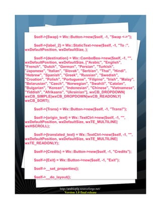 $self->{Swap} = Wx::Button->new($self, -1, "Swap <->");
$self->{label_2} = Wx::StaticText->new($self, -1, "To :",
wxDefaultPosition, wxDefaultSize, );
$self->{destination} = Wx::ComboBox->new($self, -1, "",
wxDefaultPosition, wxDefaultSize, ["Arabic", "English",
"French", "Dutch", "German", "Persian", "Turkish",
"Japanese", "Italian", "Slovak", "Serbian", "Thai", "Hindi",
"Hebrew", "Spanish", "Greek", "Russian", "Swedish",
"Croation", "Polish", "Portuguese", "Filipino", "Irish", "Malay",
"Belarusian", "Czech", "Norwegian", "Swahili", "Catalan",
"Bulgarian", "Korean", "Indonesian", "Chinese", "Vietnamese",
"Yiddish", "Afrikaans", "Ukrainian"], wxCB_DROPDOWN|
wxCB_SIMPLE|wxCB_DROPDOWN|wxCB_READONLY|
wxCB_SORT);
$self->{Trans} = Wx::Button->new($self, -1, "Trans!");
$self->{origin_text} = Wx::TextCtrl->new($self, -1, "",
wxDefaultPosition, wxDefaultSize, wxTE_MULTILINE|
wxHSCROLL);
$self->{translated_text} = Wx::TextCtrl->new($self, -1, "",
wxDefaultPosition, wxDefaultSize, wxTE_MULTILINE|
wxTE_READONLY);
$self->{Credits} = Wx::Button->new($self, -1, "Credits");
$self->{Exit} = Wx::Button->new($self, -1, "Exit");
$self->__set_properties();
$self->__do_layout();
http://arabicplg.sourceforge.net/
Version 1.0 final release

 