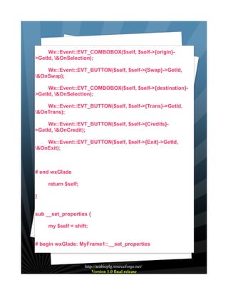 Wx::Event::EVT_COMBOBOX($self, $self->{origin}>GetId, &OnSelection);
Wx::Event::EVT_BUTTON($self, $self->{Swap}->GetId,
&OnSwap);
Wx::Event::EVT_COMBOBOX($self, $self->{destination}>GetId, &OnSelection);
Wx::Event::EVT_BUTTON($self, $self->{Trans}->GetId,
&OnTrans);
Wx::Event::EVT_BUTTON($self, $self->{Credits}>GetId, &OnCredit);
Wx::Event::EVT_BUTTON($self, $self->{Exit}->GetId,
&OnExit);

# end wxGlade
return $self;
}
sub __set_properties {
my $self = shift;
# begin wxGlade: MyFrame1::__set_properties

http://arabicplg.sourceforge.net/
Version 1.0 final release

 