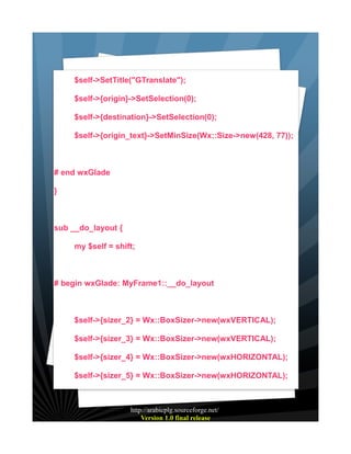 $self->SetTitle("GTranslate");
$self->{origin}->SetSelection(0);
$self->{destination}->SetSelection(0);
$self->{origin_text}->SetMinSize(Wx::Size->new(428, 77));

# end wxGlade
}

sub __do_layout {
my $self = shift;

# begin wxGlade: MyFrame1::__do_layout

$self->{sizer_2} = Wx::BoxSizer->new(wxVERTICAL);
$self->{sizer_3} = Wx::BoxSizer->new(wxVERTICAL);
$self->{sizer_4} = Wx::BoxSizer->new(wxHORIZONTAL);
$self->{sizer_5} = Wx::BoxSizer->new(wxHORIZONTAL);

http://arabicplg.sourceforge.net/
Version 1.0 final release

 
