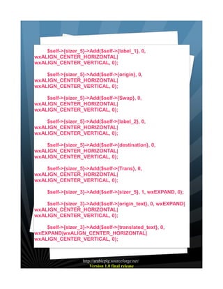 $self->{sizer_5}->Add($self->{label_1}, 0,
wxALIGN_CENTER_HORIZONTAL|
wxALIGN_CENTER_VERTICAL, 0);
$self->{sizer_5}->Add($self->{origin}, 0,
wxALIGN_CENTER_HORIZONTAL|
wxALIGN_CENTER_VERTICAL, 0);
$self->{sizer_5}->Add($self->{Swap}, 0,
wxALIGN_CENTER_HORIZONTAL|
wxALIGN_CENTER_VERTICAL, 0);
$self->{sizer_5}->Add($self->{label_2}, 0,
wxALIGN_CENTER_HORIZONTAL|
wxALIGN_CENTER_VERTICAL, 0);
$self->{sizer_5}->Add($self->{destination}, 0,
wxALIGN_CENTER_HORIZONTAL|
wxALIGN_CENTER_VERTICAL, 0);
$self->{sizer_5}->Add($self->{Trans}, 0,
wxALIGN_CENTER_HORIZONTAL|
wxALIGN_CENTER_VERTICAL, 0);
$self->{sizer_3}->Add($self->{sizer_5}, 1, wxEXPAND, 0);
$self->{sizer_3}->Add($self->{origin_text}, 0, wxEXPAND|
wxALIGN_CENTER_HORIZONTAL|
wxALIGN_CENTER_VERTICAL, 0);
$self->{sizer_3}->Add($self->{translated_text}, 0,
wxEXPAND|wxALIGN_CENTER_HORIZONTAL|
wxALIGN_CENTER_VERTICAL, 0);

http://arabicplg.sourceforge.net/
Version 1.0 final release

 