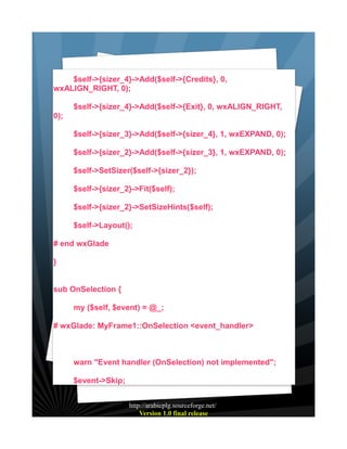 $self->{sizer_4}->Add($self->{Credits}, 0,
wxALIGN_RIGHT, 0);
$self->{sizer_4}->Add($self->{Exit}, 0, wxALIGN_RIGHT,
0);
$self->{sizer_3}->Add($self->{sizer_4}, 1, wxEXPAND, 0);
$self->{sizer_2}->Add($self->{sizer_3}, 1, wxEXPAND, 0);
$self->SetSizer($self->{sizer_2});
$self->{sizer_2}->Fit($self);
$self->{sizer_2}->SetSizeHints($self);
$self->Layout();
# end wxGlade
}
sub OnSelection {
my ($self, $event) = @_;
# wxGlade: MyFrame1::OnSelection <event_handler>

warn "Event handler (OnSelection) not implemented";
$event->Skip;
http://arabicplg.sourceforge.net/
Version 1.0 final release

 