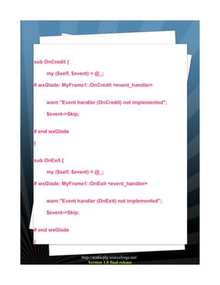 sub OnCredit {
my ($self, $event) = @_;
# wxGlade: MyFrame1::OnCredit <event_handler>
warn "Event handler (OnCredit) not implemented";
$event->Skip;
# end wxGlade
}
sub OnExit {
my ($self, $event) = @_;
# wxGlade: MyFrame1::OnExit <event_handler>
warn "Event handler (OnExit) not implemented";
$event->Skip;
# end wxGlade
}
http://arabicplg.sourceforge.net/
Version 1.0 final release

 