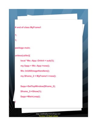 # end of class MyFrame1
1;
1;
package main;
unless(caller){
local *Wx::App::OnInit = sub{1};
my $app = Wx::App->new();
Wx::InitAllImageHandlers();
my $frame_2 = MyFrame1->new();

$app->SetTopWindow($frame_2);
$frame_2->Show(1);
$app->MainLoop();
}

http://arabicplg.sourceforge.net/
Version 1.0 final release

 