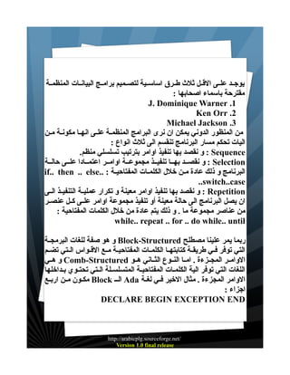 ‫يوجــد علــى القــل ثلث طــرق اساســية لتصــميم برامــج البيانــات المنظمــة‬
‫مقترحة باسماء اصحابها :‬
‫1. ‪J. Dominique Warner‬‬
‫2. ‪Ken Orr‬‬
‫3. ‪Michael Jackson‬‬
‫من المنظور الدوني يمكن ان نرى البرامج المنظمــة علــى انهــا مكونــة مــن‬
‫اليات تحكم مسار البرنامج تنقسم الى ثلث انواع :‬
‫‪ : Sequence‬و نقصد بها تنفيذ اوامر بترتيب تسلسلي منظم.‬
‫‪ : Selection‬و نقصــد بهــا تنفيــذ مجموعــة اوامــر اعتمــادا علــى حالــة‬
‫البرنامج و ذلك عادة مــن خلل الكلمــات المفتاحيــة : ..‪if.. then .. else‬‬
‫‪..switch..case‬‬
‫‪ : Repetition‬و نقصد بها تنفيذ اوامر معينة و تكرار عمليــة التنفيــذ الــى‬
‫ان يصل البرنامج الى حالة معينة أو تنفيذ مجموعة اوامر علــى كــل عنصــر‬
‫من عناصر مجموعة ما . و ذلك يتم عادة من خلل الكلمات المفتاحية :‬
‫‪while.. repeat .. for .. do while.. until‬‬
‫ربما يمر علينا مصطلح ‪ Block-Structured‬و هو صفة للغات البرمجــة‬
‫التي توفر فــي طريقــة كتابتهــا الكلمــات المفتاحيــة مــع القــواس الــتي تضــم‬
‫الوامــر المجــزءة . امــا النــوع الثــاني هــو ‪ Comb-Structured‬و هــي‬
‫اللغات التي توفر الية الكلمــات المفتاحيــة المتسلســلة الــتي تحتــوي بـداخلها‬
‫الوامر المجزءة . مثال الخير فــي لغــة ‪ Ada‬الــ ‪ Block‬مكــون مــن اربــع‬
‫اجزاء :‬
‫‪DECLARE BEGIN EXCEPTION END‬‬

‫/‪http://arabicplg.sourceforge.net‬‬
‫‪Version 1.0 final release‬‬

 
