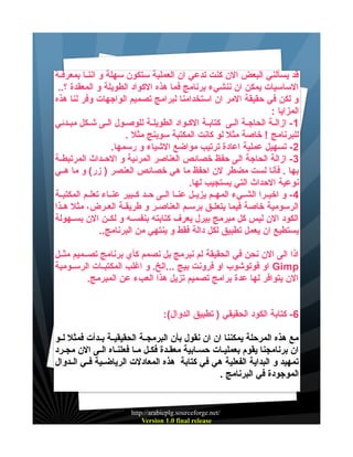 ‫قد يسألني البعض الن كنت تدعي ان العملية ستكون سهلة و اننييا بمعرفيية‬
‫الساسيات يمكن ان ننشيء برنامج فما هذه الكواد الطويلة و المعقدة ؟..‬
‫و لكن في حقيقة المر ان استخدامنا لبرامج تصميم الواجهات وفر لنا هذه‬
‫المزايا :‬
‫1 - ازالية الحاجية اليى كتابية الكيواد الطويلية للوصيول اليى شيكل مبيدئي‬
‫للبرنامج ! خاصة مثل لو كانت المكتبة سوينج مثل .‬
‫2- تسهيل عملية اعادة ترتيب مواضع الشياء و رسمها.‬
‫3 - ازالة الحاجة الى حفظ خصائص العناصر المرئية و الحييداث المرتبطيية‬
‫بها . فأنا لست مضطر لن احفظ ما هي خصائص العنصر ) زر( و ما هييي‬
‫نوعية الحداث التي يستجيب لها.‬
‫4 - و اخيييرا الشيييء المهييم يزيييل عنييا الييى حييد كييبير عنيياء تعلييم المكتبيية‬
‫الرسومية خاصة فيما يتعلييق برسييم العناصيير و طريقيية العييرض، مثل هييذا‬
‫الكود الن ليس كل مبرمج بيرل يعرف كتابته بنفسييه و لكيين الن بسييهولة‬
‫يستطيع ان يعمل تطبيق لكل دالة فقط و ينتهي من البرنامج..‬
‫اذا الى الن نحن في الحقيقة لم نبرمج بل نصمم كأي برنامج تصييميم مثييل‬
‫‪ Gimp‬او فوتوشوب او فرونت بيج ...الخ. و اغلب المكتبييات الرسييومية‬
‫الن يتوافر لها عدة برامج تصميم تزيل هذا العبء عن المبرمج.‬
‫6- كتابة الكود الحقيقي ) تطبيق الدوال(:‬
‫مع هذه المرحلة يمكننا ان ان نقول بأن البرمجيية الحقيقييية بييدأت فمثل لييو‬
‫ان برنامجنا يقوم بعملييات حسيابية معقيدة فكيل ميا فعلنياه اليى الن مجيرد‬
‫تمهيد و البداية الفعلية هي في كتابة هذه المعادلت الرياضييية فييي الييدوال‬
‫الموجودة في البرنامج .‬

‫/‪http://arabicplg.sourceforge.net‬‬
‫‪Version 1.0 final release‬‬

 