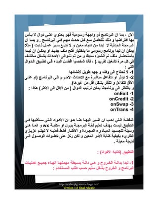 ‫الن ، بما ان البرنامج ذو واجهة رسومية فهو يحتوي علييى دوال ل بييأس‬
‫بها افتراضيا و ذلك للتعامييل مييع كييل حييدث مهييم فييي البرنامييج . و بمييا ان‬
‫البرمجة الحدثية ل تبدا من اتجاه معين و ل تتبييع سييير عمييل ثييابت ) مثل‬
‫يمكن ان نبدا برنامج رسومي ما باختيار فتح ملف جديييد او يمكيين ان نبييدا‬
‫باستحضار ملف تم انشاؤه سابقا و من ثم تتييوالى الحييداث بشييكل مختلييف‬
‫في كل مرة تشغيل تقريبا.( ، فأنا شخصيا افضييل البييدء فييي تطييبيق الييدوال‬
‫التي :‬
‫1- ل تحتاج الى وقت و جهد طويل لنشائها‬
‫2 - ل تؤثر او تتفاعل مباشرة مع الحداث الخييرى فييي البرنامييج )او علييى‬
‫القل تتفاعل و تتأثر بشكل اقل من غيرها(.‬
‫و بالنظر الى برنامجنا يمكن ترتيب الدوال ) من القل الى الكثر( هكذا :‬
‫1- ‪onExit‬‬
‫2- ‪onCredit‬‬
‫3- ‪onSwap‬‬
‫4- ‪onTrans‬‬
‫النقطيية الييتي احييب ان اشييير اليهييا هنييا هييو ان الكييواد الييتي سييأكتبها فييي‬
‫التطبيق ليست بهدف تعليم لغيية البرمجيية بيييرل او مكتبيية ‪ wx‬و انمييا هييي‬
‫وسيلة لتجسيييد المبيياديء المجييردة و الفكييار فقييط فعليييه ل تهتييم عزيييزي‬
‫القاريء بكيفية كتابة المر المعين و لكن ركز على خطييوات الوصييول الييى‬
‫نتيجة معينة .‬
‫التطبيق )كتابة الكواد( :‬
‫1 - نبدا بدالية الخييروج و هيي دالية بسييطة مهمتهييا انهيياء جميييع عمليييات‬
‫البرنامج و الخروج بشكل سليم حسب طلب المستخدم :‬

‫/‪http://arabicplg.sourceforge.net‬‬
‫‪Version 1.0 final release‬‬

 