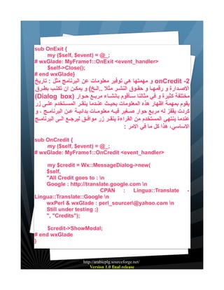 sub OnExit {
my ($self, $event) = @_;
# wxGlade: MyFrame1::OnExit <event_handler>
$self->Close();
# end wxGlade}

‫ و مهمتها هي توفير معلومات عن البرنامج مثل : تاريخ‬onCredit -2
‫الصيدارة و رقمهيا و حقيوق النشير مثل ..اليخ( و يمكين ان تكتيب بطيرق‬
(Dialog box) ‫مختلفة كثيرة و في مثالنا سييأقوم بانشيياء مربييع حييوار‬
‫يقوم بمهمة اظهار هذه المعلومات بحيييث عنييدما ينقيير المسييتخدم علييى زر‬
‫كردت يقفز له مربع حوار صييغير فيييه معلومييات بدائييية عيين البرنامييج ، و‬
‫عندما ينتهي المستخدم من القراءة ينقيير زر موافييق ليرجييع الييى البرنامييج‬
: ‫الساسي، هذا كل ما في المر‬
sub OnCredit {
my ($self, $event) = @_;
# wxGlade: MyFrame1::OnCredit <event_handler>
my $credit = Wx::MessageDialog->new(
$self,
"All Credit goes to : n
Google : http://translate.google.com n
CPAN : Lingua::Translate
Lingua::Translate::Google n
wxPerl & wxGlade : perl_sourcer@yahoo.com n
Still under testing ;)
", "Credits");
$credit->ShowModal;
# end wxGlade
}

http://arabicplg.sourceforge.net/
Version 1.0 final release

-

 