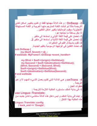 ‫3- ‪ : OnSwap‬و هذه الدالة مهمتها فقط ان تقييوم بتغيييير اميياكن لغييتي‬
‫الترجميية مثل لييو كييانت اللغيية المييترجم منهييا العربييية و اللغيية المسييتهدفة‬
‫النجليزية سيقوم اتوماتيكيا بتغيير اماكن اللغتين .‬
‫اذا بكل بساطة ما نحتاجه هو:‬
‫1- نحصل على قيمة اللغة الولى و نسندها الى متغير .‬
‫2- نحصل على قيمة اللغة الثانية و نسندها الى متغير 2.‬
‫3- نقوم باسبتدال القيم في المتغيرات .‬
‫4- نحدث اللغتين في الواجهة الرسومية بالقيم الجديدة.‬
‫{ ‪sub OnSwap‬‬
‫;_@ = )‪my ($self, $event‬‬
‫>‪# wxGlade: MyFrame1::OnSwap <event_handler‬‬
‫;)(‪my $first = $self->{origin}->GetValue‬‬
‫;)(‪my $second = $self->{destination}->GetValue‬‬
‫;)‪($first, $second) = ($second, $first‬‬
‫;)‪$self->{origin}->SetValue($first‬‬
‫;)‪$self->{destination}->SetValue($second‬‬
‫‪# end wxGlade‬‬
‫}‬

‫4- ‪ onTrans‬و هييي الداليية الييتي تقييوم بعمييل الشيييء المهييم ال و هييو‬
‫الترجمة .‬
‫خطوات العمل :‬
‫1- في بداية الملف سنستورد المكتبة اللزمة للترجمة :‬
‫;‪use Lingua::Translate‬‬
‫و ايضا في بداية الملف و ليس داخل هذه الدالة سننشيييء كييائن جديييد ميين‬
‫هذه المكتبة بهذا الشكل :‬
‫‪Lingua::Translate::config‬‬
‫,'‪( back_end => 'Google‬‬

‫/‪http://arabicplg.sourceforge.net‬‬
‫‪Version 1.0 final release‬‬

 