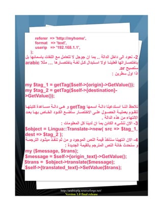 ‫,'‪referer => 'http://myhome‬‬
‫,'‪format => 'text‬‬
‫,'1.1.861.291' >= ‪userip‬‬
‫;)‬

‫2 - نعود الى داخل الدالة .. بما ان جوجل ل تتعامل مع اللغات باسمائها بل‬
‫باختصيياراتها فعلينييا اول اسييتبدال كييل لغيية باختصييارها … مثل ‪arabic‬‬
‫ستصبح ‪.ar‬‬
‫اذا اول سطرين :‬
‫;))(‪my $tag_1 = getTag($self->{origin}->GetValue‬‬
‫}‪my $tag_2 = getTag($self->{destination‬‬‫;))(‪>GetValue‬‬
‫نلحظ اننييا اسييتدعينا داليية اسييمها ‪ getTag‬و هييي داليية مسيياعدة كتبتهييا‬
‫لتقييوم بعملييية الحصييول علييى الختصييار سأضييع الكييود الخيياص بهييا بعييد‬
‫النتهاء من هذه الدالة .‬
‫3- الن ننشيء الكائن بما ان لدينا كل المعلومات :‬
‫,1_‪$object = Lingua::Translate->new( src => $tag‬‬
‫;) 2_‪dest => $tag‬‬
‫4 - الن انتهينا سنأخذ قيمة النص الموجود و من ثم ننفييذ ميثييود الترجميية‬
‫و سنحدث خانة النص المترجم بالقيمة الجديدة :‬
‫;)‪my ($message, $trans‬‬
‫;)(‪$message = $self->{origin_text}->GetValue‬‬
‫;)‪$trans = $object->translate($message‬‬
‫;)‪$self->{translated_text}->SetValue($trans‬‬

‫/‪http://arabicplg.sourceforge.net‬‬
‫‪Version 1.0 final release‬‬

 