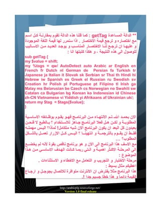 ‫** الدالة المساعدة ‪ : getTag‬كما قلنا هذه الدالة تقوم بمقارنية كييل اسييم‬
‫مع اختصاره و ترجع قيمة الختصار . اذا سنمرر لها قيمة اللغة الموجودة‬
‫و عليهييا ان ترجييع لنييا الختصييار المناسييب و يوجييد العديييد ميين السيياليب‬
‫للوصول الى هذه النتيجة ، و هكذا كتبتها انا :‬
‫{ ‪sub getTag‬‬
‫;‪my $value = shift‬‬
‫‪my %tags = qw/ AutoDetect auto Arabic ar English en‬‬
‫‪French fr Dutch nl German de Persian fa Turkish tr‬‬
‫‪Japanese ja Italian it Slovak sk Serbian sr Thai th Hindi hi‬‬
‫‪Hebrew iw Spanish es Greek el Russian ru Swedish sv‬‬
‫‪Croation hr Polish pl Portuguese pt Filipino tl Irish ga‬‬
‫‪Malay ms Belarusian be Czech cs Norwegian no Swahili sw‬‬
‫‪Catalan ca Bulgarian bg Korean ko Indonesian id Chinese‬‬
‫;/‪zh-CN Vietnamese vi Yiddish yi Afrikaans af Ukrainian uk‬‬
‫;}‪return my $tag = $tags{$value‬‬
‫}‬

‫الن بحمييد ال ي تييم النتهيياء ميين البرنامييج فهييو يقييوم بوظييائفه الساسييية‬
‫المطلوبيية و لكيين هييل فعل البرنامييج جيياهز للسييتخدام ؟ بييالطبع ل فنحيين‬
‫بعيدون كل البعد ان يكون البرنامج الن شبه متكامل! لماذا؟ اليييس مهمتييه‬
‫فقييط ان يقييوم بالترجميية و انتهينييا ؟ اليييس كييل الزرار تعمييل بالشييكل‬
‫المطلوب؟ …‬
‫مع السف هذا البرنامج الى الن و هو برنامج ناقص بقوة لنه لم يخضييع‬
‫الى المرحليية الكييثر اهمييية و الييتي ربمييا كييانت الهييدف الساسييي ميين هييذا‬
‫الموضوع :‬
‫مرحلة الختبار و التجريب و التعامل مع الخطاء و الستثناءات .‬
‫اعطيكم مثال بسيط :‬
‫هذا البرنامج مثل يفترض ان النترنت متوافرة للتصال بجوجييل و ارجيياع‬
‫القيمة دائما و هذا خطا جسيم جدا !.‬
‫/‪http://arabicplg.sourceforge.net‬‬
‫‪Version 1.0 final release‬‬

 