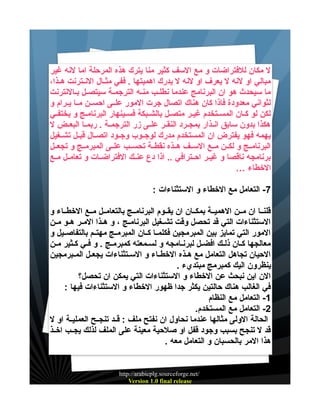 ‫ل مكان للفتراضات و مع السف كثير منا يترك هذه المرحلة اما لنه غير‬
‫مبالي او لنه ل يعرف او لنه ل يدرك اهميتها . ففي مثييال النييترنت هييذا،‬
‫ما سيحدث هو ان البرنامج عندما نطليب منيه الترجمية سيتصيل بيالنترنت‬
‫لثواني معدودة فاذا كان هناك اتصال جرت المور علييى احسيين مييا يييرام و‬
‫لكن لو كيان المسيتخدم غيير متصيل بالشيبكة فسيينهار البرناميج و يختفيي‬
‫هكذا بدون سابق انييذار بمجييرد النقيير علييى زر الترجميية . ربمييا البعييض ل‬
‫يهمه فهو يفترض ان المستخدم مدرك لوجييوب وجييود اتصييال قبييل تشييغيل‬
‫البرنامييج و لكيين مييع السييف هييذه نقطيية تحسييب علييى المبرمييج و تجعييل‬
‫برنامجه ناقصا و غييير احييترافي .. اذا دع عنييك الفتراضييات و تعامييل مييع‬
‫الخطاء …‬
‫7- التعامل مع الخطاء و الستثناءات :‬
‫قلنييا ان ميين الهمييية بمكييان ان يقييوم البرنامييج بالتعامييل مييع الخطيياء و‬
‫الستثناءات التي قد تحصل وقت تشييغيل البرنامييج ، و هييذا الميير هييو ميين‬
‫المور التي تمايز بين المبرمجين فكلمييا كييان المبرمييج مهتييم بالتفاصيييل و‬
‫معالجها كيان ذليك افضيل لبرنيامجه و لسيمعته كمبرميج . و فيي كيثير مين‬
‫الحيان تجاهل التعامل مع هييذه الخطيياء و السيتثناءات يجعييل الميبرمجين‬
‫ينظرون اليك كمبرمج مبتديء .‬
‫الن اين نبحث عن الخطاء و الستثناءات التي يمكن ان تحصل؟‬
‫في الغالب هناك حالتين يكثر جدا ظهور الخطاء و الستثناءات فيها :‬
‫1- التعامل مع النظام‬
‫2- التعامل مع المستخدم.‬
‫الحالة الولى مثالها عندما نحاول ان نفتح ملف : قييد تنجييح العملييية او ل‬
‫قد ل تنجح بسبب وجود قفل او صلحية معينة على الملف لذلك يجييب اخييذ‬
‫هذا المر بالحسبان و التعامل معه .‬

‫/‪http://arabicplg.sourceforge.net‬‬
‫‪Version 1.0 final release‬‬

 