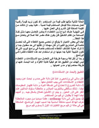 ‫الحالة الثانية مثالها طلب قيمة من المستخدم : قد نكون نريييد قيميية رقمييية‬
‫لعمل حسابات مثل فيدخل المستخدم قيمة نصية ، عليه يجب ان نتأكييد ميين‬
‫القيمة المدخلة قبل الشروع في العمل عليها .‬
‫فييي النهاييية هنيياك انييواع ميين الخطيياء ل يمكيين التعامييل معهييا مثييل نفيياذ‬
‫المساحة من نظام التشغيل فلن يكون هناك مفسر لغة اصل كي يتعامل مييع‬
‫هذا الخطأ...‬
‫ايضا في بعض الحيان ل يتوقع ان نحصي جميع الخطاء التي قييد تحصييل‬
‫خاصة في المشاريع الكبيرة و لكن مهمتنا ان نقللها الى حد معقييول جييدا و‬
‫ل نترك عملية اكتشاف الخطاء للمستخدم خاصة في برامج الويب التي قد‬
‫تكون النتيجة غالية جدا حينها ان تم استخدام احد هذه الخطاء كثغييرة فييي‬
‫البرنامج .‬
‫و بما ان لكل لغة برمجية طريقية فيي التعاميل ميع السيتثناءات و الخطياء‬
‫ليس الهدف من التطبيق هنا هو كيفية كتابة الكواد و انما البحييث عنهييا و‬
‫طريقة محاصرتها و مدى اهميتها ..‬
‫التطبيق )البحث عن الستثناءات(:‬
‫الن سآتي الى برنييامجي و اخييذ كيل دالية علييى حيدى و ابحيث عيين وجيود‬
‫الخطاء و الستثناءات التي يجب التعامل معها ..‬
‫1 - داليية الخييروج ل تحتيياج الييى اضييافة اكييواد و داليية اظهييار المعلومييات‬
‫ايضا ، لييذلك سييأكتفي بييالتجريب المباشيير و ملحظيية سييلوك الييدالتين عنييد‬
‫النقر على الزر المعين . و يبدو ان الثنييتين تعملن بشييكل جيييد . و المهييم‬
‫ايضا انهما ل يطلبان اي قيم من المستخدم.‬
‫2- جميل نأتي اليى دالية ‪ : onSwap‬هكييذا مبيدئيا ميين مجيرد الملحظية‬
‫نعرف انها قد تسبب مشكلة اساسية جدا تسبب انهيييار البرنامييج، المشييكلة‬
‫هي في حالة ان قيم مربع الختيارات الول ل يساوي قيم مربع‬

‫/‪http://arabicplg.sourceforge.net‬‬
‫‪Version 1.0 final release‬‬

 