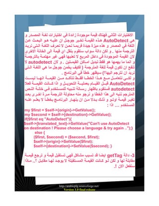 ‫الختيارات الثاني فهناك قيمة موجودة زائدة في اختيارات لغيية المصييدر و‬
‫هي ‪ AutoDetect‬هييذه القيميية تخييبر جوجييل ان عليييه هييو البحييث عيين‬
‫اللغة في المصدر و هذه ميزة جيدة فربميا نحين ل نعيرف اللغية اليتي نرييد‬
‫الترجمة منها . و لكن دالة سواب ستقوم بنقل اي قيمة الى الخانة الخرى‬
‫لن القيمة الموجودة في داخل المربع ل تعنيها فهي غير مهتميية بالترجمية‬
‫و انما ما يهمها هو فقط تبديل اميياكن القيمييتين . و لن ‪ autodetect‬ل‬
‫تنفع ان تكون قيمة للغة المترجمة ) فكيف يخمن جوجل ما هي اللغية اليتي‬
‫نريد ان نترجم اليها؟( سيظهر خطأ في البرنامج .‬
‫و لكيييي نتعاميييل ميييع هيييذا الخطيييا فقيييط نتأكيييد مييين القيمييية انهيييا ليسيييت‬
‫‪ AutoDetect‬قبيييل القييييام بعمليييية التحوييييل و اذا كيييانت القيمييية فعل‬
‫‪ autodetect‬فسنقوم باظهار رسيالة تنيبيه للمسييتخدم فييي خانية النيص‬
‫المترجم ننبه الى هذا الخطا و نرجو منه محاولة الترجمة مييرة اخييرى بعييد‬
‫تغييير قيميية اوتييو و ذلييك بييدل ميين ان ينهييار البرنامييج بخطييأ ل يعلييم عنييه‬
‫المستخدم … اذا :‬
‫;)(‪my $first = $self->{origin}->GetValue‬‬
‫;)(‪my $second = $self->{destination}->GetValue‬‬
‫{)"‪if($first eq "AutoDetect‬‬
‫‪$self->{translated_text}->SetValue("Can't use AutoDetect‬‬
‫};)".. ‪on destination ! Please choose a language & try again‬‬
‫{ ‪else‬‬
‫;)‪($first, $second) = ($second, $first‬‬
‫;)‪$self->{origin}->SetValue($first‬‬
‫} ;)‪$self->{destination}->SetValue($second‬‬

‫3- دالة ‪ getTag‬ايضا قد تسبب مشاكل فهي تستقبل قيمة و ترجع قيميية‬
‫مقابلة لها و لكن ليو كيانت القيمية المسيتقبلة ل يوجيد لهيا مقابيل ؟.. مياذا‬
‫سنفعل الن !.‬

‫/‪http://arabicplg.sourceforge.net‬‬
‫‪Version 1.0 final release‬‬

 