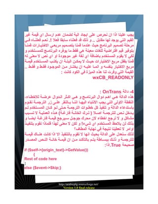 ‫يجب علينا اذا ان نحرص على ايجاد الية لضمان عدم ارسال اي قيمة غير‬
‫القيم التي يوجد لها مقابل .. و ذلك قد فعلناه سابقا فعل !. نعييم فعلنيياه فييي‬
‫مرحلة تصميم البرنامج حيث عندما قمنا بتصييميم مربعييي الختيييارات قمنييا‬
‫بتوفير قيم افتراضية للغات معينة هي فقط ما يوفره البرنامييج للمسييتخدم و‬
‫لكي ل يقوم المستخدم باضافة اي لغة غير موجودة او اي نص ل معنى له‬
‫قمنا بقفل مربع الختيارات حيييث ل يمكيين البتيية ان يكتييب المسييتخدم قيميية‬
‫مربع الختيار بنفسه و انمييا عليييه ان يختييار ميين الموجييود فقييط و فقييط ..‬
‫القيمة التي وفرت لنا هذه الميزة في الكود كانت :‬
‫‪wxCB_READONLY‬‬
‫4- دالة ‪: OnTrans‬‬
‫هذه الدالة هييي اهييم دوال البرنامييج و هييي اكييثر الييدوال عرضيية للخطيياء،‬
‫النقطة الولى التي يجب النتباه اليهييا اننييا بييالنقر علييى زر الترجميية نقييوم‬
‫باستدعاء الدالة و تنفيذ كل خطييوات الترجميية حييتى لييو كييان المسييتخدم لييم‬
‫يييدخل نييص للترجميية اصييل ) تييرك الخانيية فارغيية( هييذه العملييية ل تسييبب‬
‫مشاكل و ل ترجع اخطاء لن محرك جوجييل سييرجع قيمية فارغيية ايضييا و‬
‫بذلك لن يلحظ المستخدم اي شيء! و لكن ل معنى لهذا فلماذا نقوم بتنفيييذ‬
‫اوامر ل تعطينا نتيجة في نهاية المطاف؟‬
‫لذلك سنعدل على الدالة بحيث انها ل تقوم بالتنفيذ ال اذا كانت هنيياك قيميية‬
‫للترجميية و ذلييك ببسيياطة يتييم بالتأكييد ميين ان قيميية خانيية النييص المصييدر‬
‫صحيحة ‪.True‬اذا:‬
‫))(‪if ($self->{origin_text}->GetValue‬‬
‫{‬
‫‪Rest of code here‬‬
‫}‬
‫};‪else {$event->Skip‬‬

‫/‪http://arabicplg.sourceforge.net‬‬
‫‪Version 1.0 final release‬‬

 