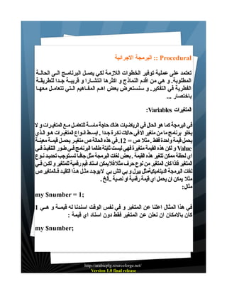 ‫‪ :: Procedural‬البرمجة الجرائية‬
‫تعتمد على عملية توفير الخطوات اللزمة لكي يصــل البرنامــج الــى الحالــة‬
‫المطلوبة. و هي من اقدم النماذج و اكثرها انتشــارا و قريبــة جــدا للطريقــة‬
‫الفطرية في التفكير. و سنستعرض بعض اهــم المفــاهيم الــتي تتعامــل معهــا‬
‫باختصار ...‬
‫المتغيرات ‪:Variables‬‬
‫في البرمجة كما هو الحال في الرياضيات هناك حاجة ماسـة للتعامـل مـع المتغيـرات و ل‬
‫يخلو برنامج ما من متغير ال في حالت نادرة جـدا . ابسـط انـواع المتغيـرات هـو الـذي‬
‫يحمل قيمة واحدة فقط . مثل ص = 21. في هذه الحالة ص متغيـر يحمـل قيمـة معينـة‬
‫‪ Value‬و لكن هذه القيمة متغيرة فهي ليست ثابتة طالما البرنامج فـي طـور التنفيـذ فـي‬
‫اي لحظة ممكن تتغير هذه القيمة . بعض لغات البرمجة مثل جافـا تسـتوجب تحديـد نـوع‬
‫المتغير فاذا كان المتغير من نوع حرف مثل فل يمكن اسناد قيم رقمية للمتغير و لكـن فـي‬
‫لغات البرمجة الديناميكيةمثل بيرل و بي اتش بي ل يوجـد مثـل هـذا التقيـد فـالمتغير ص‬
‫مثل يمكن ان يحمل اي قيمة رقمية او نصية ..ألخ .‬
‫مثال:‬
‫;1 = ‪my $number‬‬
‫في هذا المثال اعلنا عن المتغير و في نفس الوقت اسندنا له قيمــة و هــي 1‬
‫كان بالمكان ان نعلن عن المتغير فقط دون اسناد اي قيمة :‬
‫;‪my $number‬‬

‫/‪http://arabicplg.sourceforge.net‬‬
‫‪Version 1.0 final release‬‬

 
