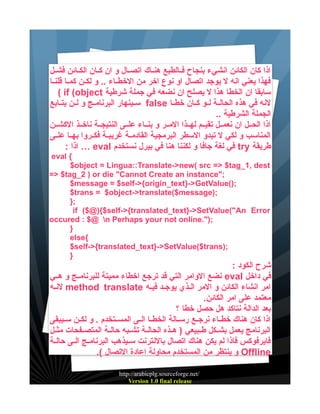 ‫اذا كان الكائن انشيء بنجاح فييالطبع هنيياك اتصييال و ان كييان الكييائن فشييل‬
‫فهذا يعني انه ل يوجد اتصال او نوع اخر من الخطيياء .. و لكيين كمييا قلنييا‬
‫سابقا ان الخطا هذا ل يصلح ان نضعه في جملة شرطية ‪( if (object‬‬
‫لنه في هذه الحاليية لييو كييان خطييا ‪ false‬سييينهار البرنامييج و ليين يتييابع‬
‫الجملة الشرطية ..‬
‫اذا الحييل ان نعمييل تقيييم لهييذا الميير و بنيياء علييى النتيجيية ناخييذ الكشيين‬
‫المناسب و لكي ل تبدو السطر البرمجية القادميية غريبيية فكييروا بهييا علييى‬
‫طريقة ‪ try‬في لغة جافا و لكننا هنا في بيرل نستخدم ‪ … eval‬اذا :‬
‫{ ‪eval‬‬
‫‪$object = Lingua::Translate->new( src => $tag_1, dest‬‬
‫;"‪=> $tag_2 ) or die "Cannot Create an instance‬‬
‫;)(‪$message = $self->{origin_text}->GetValue‬‬
‫;)‪$trans = $object->translate($message‬‬
‫;}‬
‫‪if ($@){$self->{translated_text}->SetValue("An Error‬‬
‫;)".‪occured : $@ n Perhaps your not online‬‬
‫}‬
‫{‪else‬‬
‫;)‪$self->{translated_text}->SetValue($trans‬‬
‫}‬

‫شرح الكود :‬
‫في داخل ‪ eval‬نضع الوامر التي قد ترجع اخطاء مميتة للبرنامييج و هييي‬
‫امر انشاء الكائن و المر الييذي يوجيد فييه ‪ method translate‬لنيه‬
‫معتمد على امر الكائن.‬
‫بعد الدالة نتاكد هل حصل خطا ؟‬
‫اذا كان هناك خطيياء نرجييع رسييالة الخطييا الييى المسييتخدم . و لكيين سيييبقى‬
‫البرنامج يعمل بشييكل طييبيعي ) هييذه الحاليية تشييبه حاليية المتصييفحات مثييل‬
‫فايرفوكس فاذا لم يكن هناك اتصال بالنترنت سيييذهب البرنامييج الييى حاليية‬
‫‪ Offline‬و ينتظر من المستخدم محاولة اعادة التصال (.‬
‫/‪http://arabicplg.sourceforge.net‬‬
‫‪Version 1.0 final release‬‬

 