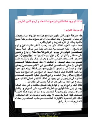 ‫اما اذا لم يوجد خطا فنتابع البرنامج كما المعتاد و نرجع النص المترجم .‬
‫8- مرحلة التحزيم :‬
‫هذه المرحلة النهائية في تطوير البرنامج حيث بعد النتهاء من التخطيط و‬
‫البرمجيية و التصييحيح و بعييد التأكييد ميين ان البرنامييج وصييل مرحليية نضييج‬
‫مناسبة يمكننا ان نقوم بتحزيمه و القيام بنشره .‬
‫طبعا اساليب التحزيم تختلف كثيرا جدا بحسب اللغة و نظام التشغيل و نوع‬
‫البرنامييج . و لكيين الهييدف ميين هييذه المرحليية هييي تييوفير الييية سييهلة‬
‫للمستخدمين النهائين كي يجربوا البرنامج فل يعقل مثل ان اوزع برنامجي‬
‫على اصدقائي بشكل كود ‪ C‬و اقول لهم عليكم ببناءه ) ‪ ( Compile‬من‬
‫المصييدر! فالمسييتخدم النهييائي غالبييا ل يعييرف كيييف يقييوم بانشيياء ملييف‬
‫تنفيييذي ميين ملييف المصييدر، و الحقيقيية ان هييذه ليسييت مشييكلة المسييتخدم‬
‫النهييائي بييل حييتى المسييتخدمين المتقييدمين فييي الغلييب سيييحتاجون بعييض‬
‫الوقت و البحث كي يستطيعوا تشغيل برامج مكتوبة بلغة لم يتعيياملوا معهييا‬
‫ميين قبييل فاللغييات كييثيرة جييدا. اسييهل البرامييج هييي البرامييج المترجميية‬
‫‪ Compiled‬و يمكن استخدام برامج لتسهيل عملية التنصييب للمسيتخدم‬
‫كما نراه في الويندوز و لكن يعيبها ان الملف التنفيذي المبني لنظييام معييين‬
‫سيحتاج الى اعادة بناء في حال الرغبة بتغشيله في نظام اخر .‬
‫هناك ايضا برامج الويب و لها طريقيية تشييغيل مختلفيية و فييي هييذه الحاليية‬
‫يجب ان يكون هناك توثيق جيد لطريقة التنصيييب عليى السييرفر و يفضييل‬
‫انشيياء سييكربت يقييوم بمهميية التنصيييب بييدل ميين ان نييترك هييذه المهميية‬
‫للمستخدم فهذا السكربت يجييب ان يهتييم بانشيياء جييداول قواعييد البيانييات و‬
‫اسناد القيم المناسبة للختيارات المناسبة حسب طلييب المسيتخدم و اعطيياء‬
‫التصاريح المناسبة ...ألخ.‬

‫/‪http://arabicplg.sourceforge.net‬‬
‫‪Version 1.0 final release‬‬

 