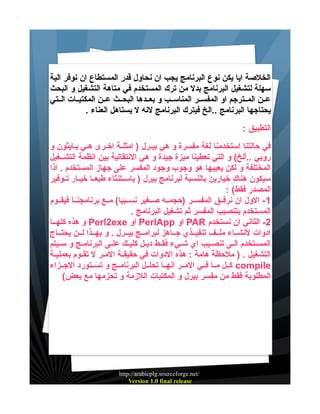 ‫الخلصة ايا يكن نوع البرنامج يجب ان نحاول قدر المستطاع ان نوفر الية‬
‫سهلة لتشغيل البرنامج بدل من ترك المستخدم في متاهة التشغيل و البحث‬
‫عيين المييترجم او المفسيير المناسييب و بعييدها البحييث عيين المكتبييات الييتي‬
‫يحتاجها البرنامج ..الخ فيترك البرنامج لنه ل يستاهل العناء .‬
‫التطبيق :‬
‫في حالتنا استخدمنا لغة مفسرة و هي بيييرل ) امثليية اخييرى هييي بييايثون و‬
‫روبي ..ألخ( و التي تعطينا ميزة جيدة و هي النتقالية بين انظمة التشييغيل‬
‫المختلفة و لكن يعيبها هو وجوب وجود المفسر على جهاز المستخدم . اذا‬
‫سيكون هناك خيارين بالنسبة لبرنامج بيرل ) باسييتنثاء طبعييا خيييار تييوفير‬
‫المصدر فقط( :‬
‫1 - الول ان نرفييق المفسيير )حجمييه صييغير نسييبيا( مييع برنامجنييا فيقييوم‬
‫المستخدم بتنصيب المفسر ثم تشغيل البرنامج .‬
‫2- الثاني ان نستخدم ‪ PAR‬او ‪ PerlApp‬او ‪ Perl2exe‬و هذه كلهييا‬
‫ادوات لنشيياء ملييف تنفيييذي جيياهز لبرامييج بيييرل . و بهييذا ليين يحتيياج‬
‫المسييتخدم الييى تنصيييب اي شيييء فقييط دبييل كليييك علييى البرنامييج و سيييتم‬
‫التشغيل . ) ملحظة هامة : هذه الدوات في حقيقيية الميير ل تقييوم بعملييية‬
‫‪ compile‬كييل مييا فييي الميير انهييا تحلييل البرنامييج و تسييتورد الجييزاء‬
‫المطلوبة فقط من مفسر بيرل و المكتبات اللزمة و تحزمها مع بعض(‬

‫/‪http://arabicplg.sourceforge.net‬‬
‫‪Version 1.0 final release‬‬

 